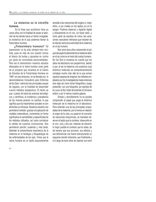 MELANINA, LA CLOROFILA HUMANA, SU PAPEL EN EL ORIGEN DE LA VIDA
La melanina es la clorofila
humana.
Es la frase que acuñamos hace ya
varios años con la finalidad de atraer la aten-
ción de los demás hacia un hecho innegable:
la existencia de lo que podemos llamar la
fotosíntesis humana.
¿Fotosíntesis humana? Tal
aseveración no ha sido siempre bien reci-
bida, pues en más de una ocasión fuimos
el blanco de burlas y apuestas en contra
por parte de connotadas personalidades.
Pero así lo demostraron nuestros estudios
efectuados en la retina humana como parte
de un proyecto que iniciamos en el Centro
de Estudios de la Fotosíntesis Humana en
1990 –en ese entonces, no se llamaba así, lo
denominábamos Consultorio para Enfermos
de los Ojos– sobre las tres principales causas
de ceguera, con la finalidad de desarrollar
nuevos métodos terapéuticos. El hecho es
que, a pesar de todos los avances tecnológi-
cos y científicos, la incidencia y prevalencia
de las mismas parecen no cambiar, lo que
significa que los tratamientos actuales no son
eficientes y/o eficaces. Nuestros estudios nos
permitieron también, gracias a la aplicación de
modelos matemáticos, incrementar en forma
significativa la sensibilidad y especificidad de
los métodos utilizados, así como corroborar
la validez de nuestras conclusiones. Nos
permitieron percibir, sustentar y, más tarde,
defender la extraordinaria importancia de la
melanina en la fisiología y fisiopatología de
las enfermedades de los ojos. Vimos que la
retina humana es un tejido exquisitamente
sensible a las variaciones del oxígeno o, mejor
dicho, a sus niveles en los tejidos y/o en la
sangre. Pudimos observar y registrar digital
y directamente en el vivo, sin hacer daño, y
como parte de estudios de rutina, las varia-
ciones vasculares retinianas que resultan de
la relación estructura-actividad de la melanina
en el ojo humano.
Nos tomó doce años comprender el por
qué del papel fundamental de la melanina tanto
en el ojo como en el resto del cuerpo humano.
No fue fácil si tomamos en cuenta que los
datos de laboratorio son paupérrimos, debido
a que, al ser la melanina una sustancia cuya
dinámica molecular es extraordinariamente
compleja mucho más allá de lo que somos
siquiera capaces de imaginar, los métodos em-
pleados por los investigadores hasta entonces
eran algo así como tomar fotografías y luego
pretender, con una fotografía, por ejemplo de
la Luna o el Sol, tratar de entender el Universo
entero o por lo menos nuestra galaxia.
Simple y sencillamente no es posible
comprender el papel que juega la dinámica
molecular de la melanina en el laboratorio.
Para entender una de las principales propie-
dades de la melanina, por lo menos en relación
al origen de la vida y su papel en el concierto
de reacciones bioquímicas, es menester ob-
servar el tejido que la contiene, observarlo en
el vivo, una y otra vez, tratando de discernir
lo mejor posible el contexto que le rodea, de
tal manera que sus acciones, sus efectos y
sus deficiencias nos fueran estructurando un
esquema mental coherente, que finalmente y
a lo largo de doce años de repente nos tomó
4
 
