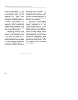 MELANINA, LA CLOROFILA HUMANA, SU PAPEL EN EL ORIGEN DE LA VIDA
mamíferos). Volviendo a esos ríos y lagos
primigenios hipotéticos y a la melanina di-
sociando la molécula de agua día y noche
durante miles y miles, o millones y millones
de años, poniendo a disposición de su entorno
energía química transportada o acarreada por
el hidrógeno, la energía química es la única
forma en que los organismos vivos pasados
y presentes que viven en nuestro amenazado
planeta pueden aprovechar la energía fotónica,
es decir, la energía que se transmite a través
de las radiaciones electromagnéticas.
Luego entonces, el punto de acuerdo
al que pretendo inducir es que la energía
solar es la que impulsó e impulsa la vida en
la Tierra. Sucede todos los días, como era
menester para que a través de prueba y error,
las reacciones químicas fueran eventualmente
a lo largo de los milenios, autosustentables.
Podemos afirmar que los organismos no
pueden captar directamente la energía del
6
sol, pues se requiere un transductor o en
otras palabras, algo que transforme la energía
radiante, fotónica, de las radiaciones electro-
magnéticas emanadas principalmente del sol
y secundariamente de otras fuentes estelares
más lejanas, en energía química.
Sostengo que la vida se explica sólo
es a través de este mecanismo, único desde
entonces y hasta nuestros días: sol + agua
+ melanina = energía química. En otras
palabras, radiaciones electromagnéticas +
energía contenida en los enlaces entre el
hidrógeno y el oxígeno + melanina = hidrógeno
molecular acarreando energía (química en
este momento). Estoy convencido y propongo
que aceptemos: el hidrógeno y su valiosa
carga de energía que fue liberada del agua
por la melanina, utilizando para ello la energía
del sol, es la explicación del origen de la vida
en nuestro planeta.
 