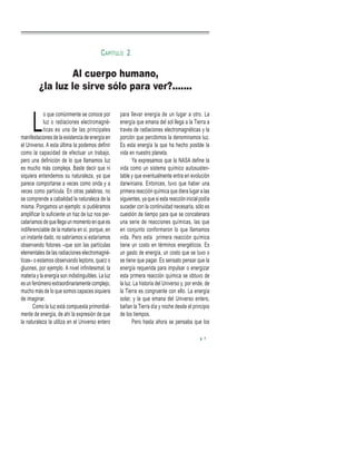 L
o que comúnmente se conoce por
luz o radiaciones electromagné-
ticas es una de las principales
manifestaciones de la existencia de energía en
el Universo. A esta última la podemos definir
como la capacidad de efectuar un trabajo,
pero una definición de lo que llamamos luz
es mucho más compleja. Baste decir que ni
siquiera entendemos su naturaleza, ya que
parece comportarse a veces como onda y a
veces como partícula. En otras palabras, no
se comprende a cabalidad la naturaleza de la
misma. Pongamos un ejemplo: si pudiéramos
amplificar lo suficiente un haz de luz nos per-
cataríamos de que llega un momento en que es
indiferenciable de la materia en sí, porque, en
un instante dado, no sabríamos si estaríamos
observando fotones –que son las partículas
elementales de las radiaciones electromagné-
ticas– o estamos observando leptons, quarz o
gluones, por ejemplo. A nivel infinitesimal, la
materia y la energía son indistinguibles. La luz
es un fenómeno extraordinariamente complejo,
mucho más de lo que somos capaces siquiera
de imaginar.
Como la luz está compuesta primordial-
mente de energía, de ahí la expresión de que
la naturaleza la utiliza en el Universo entero
para llevar energía de un lugar a otro. La
energía que emana del sol llega a la Tierra a
través de radiaciones electromagnéticas y la
porción que percibimos la denominamos luz.
Es esta energía la que ha hecho posible la
vida en nuestro planeta.
Ya expresamos que la NASA define la
vida como un sistema químico autosusten-
table y que eventualmente entra en evolución
darwiniana. Entonces, tuvo que haber una
primera reacción química que diera lugar a las
siguientes, ya que si esta reacción inicial podía
suceder con la continuidad necesaria, sólo es
cuestión de tiempo para que se concatenara
una serie de reacciones químicas, las que
en conjunto conformaron lo que llamamos
vida. Pero esta primera reacción química
tiene un costo en términos energéticos. Es
un gasto de energía, un costo que se tuvo o
se tiene que pagar. Es sensato pensar que la
energía requerida para impulsar o energizar
esta primera reacción química se obtuvo de
la luz. La historia del Universo y, por ende, de
la Tierra es congruente con ello. La energía
solar, y la que emana del Universo entero,
bañan la Tierra día y noche desde el principio
de los tiempos.
Pero hasta ahora se pensaba que los
Al cuerpo humano,
¿la luz le sirve sólo para ver?.......
CAPÍTULO 2
7
 