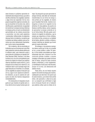 seres humanos no podíamos aprovechar di-
rectamente esta energía luminosa y que sólo la
clorofila contenida en los vegetales, bacterias
y algas tenía esa capacidad. De los cinco
grupos de pigmentos orgánicos conocidos, los
que se encuentran en los seres vivos, sólo la
clorofila poseía, aparentemente, la capacidad
de transformar la energía luminosa (fotónica)
en energía química, la cual sí es directamente
aprovechable por las células procariontes
y eucariontes. Los otros cuatro pigmentos
–carotenoides, bioflavonoides, los pigmentos
del grupo hemo y la melanina– se suponía que
no poseían esa valiosa cualidad y que sus fun-
ciones eran otras relativamente importantes,
pero mucho menos trascendentales.
De la melanina, sólo se encontraba en
la literatura que sus funciones eran como filtro
solar (protección contra los efectos dañinos de
la radiación solar), para interacción social y
para protección (mimetismo por ejemplo) [An-
drzej Slominski 2004]. Entonces, a los seres
humanos la luz nos sirve principalmente para
iluminar los objetos de manera que podamos
observar claramente nuestro entorno y, con la
excepción de la síntesis de la vitamina D, a la
irradiación solar no se le concede ningún otro
papel relevante en el mamífero. En contraste,
con los vegetales se acepta sin discusión que
sin luz y agua no son capaces de sobrevivir,
de eclosionar, ya que en ausencia de cual-
quiera de estos dos factores desaparecen
irremediablemente.
En consecuencia, la respuesta a la pre-
gunta con que iniciamos el capítulo sería: sí,
la luz sólo le sirve al cuerpo humano para ver
mejor. Se presuponía que para aprovechar la
energía luminosa, ésta debe ser transducida
(transformada de una forma de energía a
otra) primero por los vegetales, de manera
que el resultado final de ello, nosotros lo ob-
tengamos a través de la ingestión de los
alimentos. En otras palabras, de acuerdo a la
literatura científica clásica, somos incapaces
de aprovechar la energía contenida en la
luz en forma directa. Ello sólo puede ocurrir
merced a la ingestión de alimentos y que la
energía que requerimos en forma cotidiana,
la de todos los días, proviene en su totalidad
de los lípidos, glúcidos o prótidos, similares y
conexos (vitaminas por ejemplo) que forman
parte de nuestra dieta diaria.
Sin embargo, si nos ponemos a pensar,
nos damos cuenta que la vida no es posible
sin luz, ya sea invisible o visible. Por ejem-
plo, no han existido comunidades que hayan
eclosionado bajo tierra. Inclusive no se han
construido grandes ciudades o siquiera
complejos comerciales que puedan funcionar
todo el tiempo, porque los seres humanos
tienden a enfermarse y a morir rápidamente.
La manifestación inicial usual o más frecuente,
aunque no la única, son alteraciones del
sistema inmune.
Hasta ahora, era una herejía siquiera
suponer otra fuente de energía para nosotros,
cualesquiera que esta fuera. Se suponía que
los seres humanos, y por ende el reino animal
entero, sólo aprovecha o utiliza la luz para
ver. La excepción que confirmaba la regla
era la minúscula fracción de la irradiación
que podemos utilizar para la síntesis de la
8
MELANINA, LA CLOROFILA HUMANA, SU PAPEL EN EL ORIGEN DE LA VIDA
 