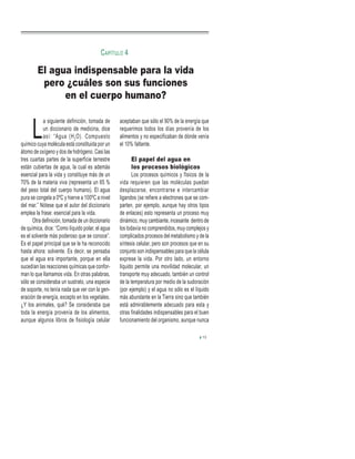 L
a siguiente definición, tomada de
un diccionario de medicina, dice
así: “Agua (H2
O). Compuesto
químico cuya molécula está constituida por un
átomo de oxígeno y dos de hidrógeno. Casi las
tres cuartas partes de la superficie terrestre
están cubiertas de agua, la cual es además
esencial para la vida y constituye más de un
70% de la materia viva (representa un 65 %
del peso total del cuerpo humano). El agua
pura se congela a 0ºC y hierve a 100ºC a nivel
del mar.” Nótese que el autor del diccionario
emplea la frase: esencial para la vida.
Otra definición, tomada de un diccionario
de química, dice: “Como líquido polar, el agua
es el solvente más poderoso que se conoce”.
Es el papel principal que se le ha reconocido
hasta ahora: solvente. Es decir, se pensaba
que el agua era importante, porque en ella
sucedían las reacciones químicas que confor-
man lo que llamamos vida. En otras palabras,
sólo se consideraba un sustrato, una especie
de soporte, no tenía nada que ver con la gen-
eración de energía, excepto en los vegetales.
¿Y los animales, qué? Se consideraba que
toda la energía provenía de los alimentos,
aunque algunos libros de fisiología celular
aceptaban que sólo el 90% de la energía que
requerimos todos los días provenía de los
alimentos y no especificaban de dónde venía
el 10% faltante.
El papel del agua en
los procesos biológicos
Los procesos químicos y físicos de la
vida requieren que las moléculas puedan
desplazarse, encontrarse e intercambiar
ligandos (se refiere a electrones que se com-
parten, por ejemplo, aunque hay otros tipos
de enlaces) esto representa un proceso muy
dinámico, muy cambiante, incesante dentro de
los todavía no comprendidos, muy complejos y
complicados procesos del metabolismo y de la
síntesis celular, pero son procesos que en su
conjunto son indispensables para que la célula
exprese la vida. Por otro lado, un entorno
líquido permite una movilidad molecular, un
transporte muy adecuado, también un control
de la temperatura por medio de la sudoración
(por ejemplo) y el agua no sólo es el líquido
más abundante en la Tierra sino que también
está admirablemente adecuado para esta y
otras finalidades indispensables para el buen
funcionamiento del organismo, aunque nunca
El agua indispensable para la vida
pero ¿cuáles son sus funciones
en el cuerpo humano?
CAPÍTULO 4
13
 