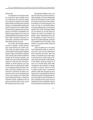 forma de hielo.
En comparación con los líquidos orgáni-
cos, el agua tiene mayor viscosidad, que es
una consecuencia de la estructura trabada
de los puentes de hidrógeno. Esta cohesión
explica también la elevada tensión superficial
del agua. La constante dieléctrica elevada del
agua es consecuencia de su carácter bipolar.
Un campo eléctrico generado entre dos iones
produce una orientación considerable de los
dipolos de agua situados en él así como una
cantidad significativa de polarización inducida.
Estos dipolos orientados contribuyen a un
contra-campo, reduciendo la fuerza electros-
tática efectiva entre los dos iones.
En los libros sobre fisiología podemos
encontrar lo siguiente: “nosotros tomamos
agua cuando tenemos sed, también inge-
rimos comida para obtener energía, pero la
comida siempre contiene grandes cantidades
de agua”. El agua, como solvente, la utilizamos
(como vehículo) para excretar los deshechos
normales de las funciones corporales, para
hidratar iones y para control de la temperatura
corporal por medio del sudor. Nos ayuda a
mantener un volumen sanguíneo, por lo que
también incide en la presión arterial. También
es el componente principal del líquido inter-
sticial y del líquido intracelular, pero nunca
mencionan la importancia de extraer la en-
ergía de la misma y que es fundamental para
la vida, pues la energía que la célula puede
extraer directamente del agua, a través de la
fotosíntesis humana, representa el 34% del
total que requerimos todos los días y sólo el
66% restante proviene de la comida.
Intrínsicamente hablando, esto no nos
saca de la duda de lo que dicen los libros ac-
tuales de fisiología. ¿Por qué es indispensable
para la vida? De acuerdo a lo anterior, el agua
en el cuerpo humano sólo sirve para transpor-
tar sustancias, en el torrente sanguíneo, en la
orina, en el sudor, en el contenido intestinal,
en el líquido cefalorraquídeo, por citar algunos
ejemplos. Pero, al final, cuesta trabajo aceptar
que una sustancia así, que sólo parece que
sustenta, que soporta, que transporta, que
disuelve, sea tan indispensable para la vida.
En otras palabras, sin agua no hay vida, sin
agua la vida no puede expresarse, y esto tanto
en los vegetales como en los animales. ¿Tanta
similitud y unos pueden extraer energía del
agua y otros no?
¿Cómo es posible que un ser humano
muera relativamente rápido en cuestión de
pocos días, quizá tres días (dependiendo
de las condiciones del entorno, tales como
presión, luz y temperatura) al no ingerir agua?
La duda nace de que, siendo el agua un sol-
vente, quizá el más conocido, el más difundido,
el más utilizado, resulta que tampoco es el
único y en un momento dado, pudiera haber
vida basada en otros solventes, por ejemplo
el metano o el amonio. Quizá en la Tierra
no pudiera suceder porque, a temperatura
ambiente, existen más como gases que como
líquidos, pero en otros planetas que reúnan las
condiciones de presión y temperatura adecua-
das, sería posible encontrar tal fenómeno, es
decir, la expresión de vida sin agua. De ahí la
descripción de entes muy diferentes a nosotros
en las narraciones de ciencia-ficción sobre la
15
EL AGUA, INDISPENSABLE PARA LA VIDA PERO ¿CUÁLES SON SUS FUNCIONES EN EL CUERPO HUMANO?
 