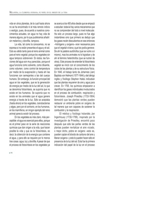 vida en otros planetas, de la cual hasta ahora
no se ha encontrado ni el más remoto indicio
o vestigio, pues, de acuerdo a nuestros cono-
cimientos actuales, sin agua no hay vida de
manera alguna, por lo que pudiéramos añadir:
sin melanina y clorofila, tampoco.
La vida, tal como la conocemos, no se
expresa si no están presentes el agua y el sol.
Esto es válido tanto para el reino animal como
para el reino vegetal, porque los vegetales sin
agua tampoco sobreviven. En éstos, las fun-
ciones del agua son muy parecidas, porque el
agua funciona como solvente, como diluente,
como volumen, como control de temperatura
por medio de la evaporación y hasta ahí las
funciones son semejantes a las del cuerpo
humano. Sin embargo, la función principal del
agua en los vegetales, que es la generación
de energía por medio de la luz del sol, lo que
se denomina fotosíntesis, se suponía que no
existe en los humanos. Se suponía que no
existe en los animales que el agua genere
energía a través de la luz. Sólo se aceptaba
(hasta ahora) en los vegetales, cianobacterias
y algas, pero por el contrario, en los humanos,
en los mamíferos, en ningún ejemplo del reino
animal parecía existir tal proceso.
En los vegetales es más claro, más per-
ceptible: el agua es esencial para ellos, porque
es el primer paso en la serie de reacciones
químicas que dan origen a la vida, que hacen
posible la vida y que es la fotosíntesis, es
decir, la obtención de la energía que contiene
el agua, y para ello se requiere por lo menos
tres cosas: agua, luz y clorofila.Apesar de que
el proceso de fotosíntesis en los vegetales ya
se acerca a los 400 años desde que se empezó
a estudiar, todavía hay varios mecanismos que
no se comprenden del todo a nivel molecular.
Ha sido un proceso largo, pues no fue algo
instantáneo sino que primero se dedujo que
los gases recién descubiertos en ese entonces
–hidrógeno y oxígeno– eran necesarios para
que el vegetal viviera y que los podía generar.
De ahí la palabra autótrofos (que se nutre a sí
mismo), mas los animales no lo lograban y de
ahí el término heterótrofos (que se nutren de
otros). Este proceso de entender la fotosíntesis
vegetal se inició con el conocimiento de los
ciclos de las plantas y de su estructura física.
En 1640, el trabajo tanto de Johannes (Jan)
Baptista von Helmont (1577-1644) y del clérigo
inglés y fisiólogo Stephen Hales indicaban
que las plantas requieren de aire y agua para
crecer. En 1700, los químicos empezaron a
identificar los gases individuales involucrados
en el proceso de combustión, respiración y
fotosíntesis. Joseph Priestley (1733-1804)
demostró que las plantas verdes pueden
restaurar un ambiente pobre en oxígeno de
tal manera que son capaces de sostener la
combustión y la respiración.
El médico y fisiólogo holandés Jan
Ingenhousz (1730-1799), inspirado por la
investigación de Priestley, encontró poco
después que sólo las partes verdes de las
plantas pueden revitalizar el aire viciado,
o mejor dicho, pobre en oxígeno –esto es,
pueden captar el bióxido de carbono del aire y
liberar oxígeno– y esto lo pueden hacer sólo en
presencia de la luz del sol. Esta fue la primera
indicación del papel de la luz en el proceso
16
MELANINA, LA CLOROFILA HUMANA, SU PAPEL EN EL ORIGEN DE LA VIDA
 