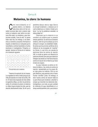 C
omo mencionábamos en el
capítulo anterior, a la melanina
hasta ahora sólo se le han con-
cedido funciones tales como: protector solar
contra la irradiación solar dañina (es decir,
como filtro solar), en mimetismo y para inter-
acciones sociales. Fuera de ello, no parece
haber nada más. Sin embargo, si nos deten-
emos un momento y buscamos información al
respecto, la melanina es un compuesto que ha
maravillado (y continúa haciéndolo) a muchos
estudiosos e investigadores. Pongamos un
ejemplo: tenemos la fórmula de la melanina
en la ilustración siguiente:
Fórmula teórica de la melanina.
Tratemos de explicarlo de otra manera.
Los vegetales los vemos verdes porque la clo-
rofila sólo absorbe en el orden de los 400 y 700
nm. El resto de las longitudes de onda visibles
el vegetal las refleja y, por ello, los percibimos
verdes. En contraste a lo anterior, la melanina
no refleja ninguna longitud de onda, pues las
absorbe absolutamente todas. De ahí que la
percibimos obscura, esto es, negra. Esto es
el principal fundamento u obstáculo por el
cual la melanina es un misterio. Einsten ya lo
decía: “La luz la podemos estudiar, la
obscuridad no”.
Obsérvese que la melanina no se
considera una proteína pues no presenta
enlaces peptídicos. Su estructura es bastante
simétrica, amén de que los enlaces que se le
atribuyen le otorgan una estabilidad notable.
Se piensa que las porciones periféricas de la
molécula son las encargadas de “cosechar”
los fotones, lo cual inicia una cascada de
electrones hacia los centros de reacción
(4N), en donde se genera una diferencia de
potencial suficiente como para que el átomo de
hidrógeno sea atraído con más fuerza hacia los
centros de reacción de la melanina que hacia
el átomo de oxígeno.
Su peso molecular se estima en mil-
lones de daltons y hay cientos de centros de
reacción, representados por los grupos 4N,
en cada gramo de molécula. Esto es otra
gran diferencia, pues pareciera como si fueran
muchas “clorofilas” juntas. Sin embargo, el
tener muchos centros de reacción habla de
su gran eficacia para recolectar o absorber la
energía que transmiten las radiaciones elec-
tromagnéticas y por ende una gran cantidad
de moléculas de agua desdobladas en un
tiempo asombrosamente corto, pues tarda en
Melanina, la cloroﬁla humana
CAPÍTULO 6
21
 