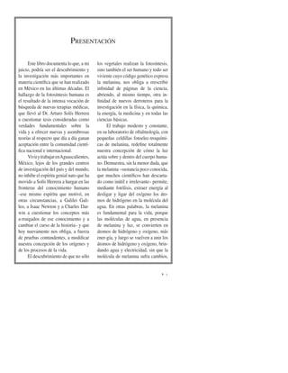 PRESENTACIÓN
I
Este libro documenta lo que, a mi
juicio, podría ser el descubrimiento y
la investigación más importantes en
materia cientíﬁca que se han realizado
en México en las últimas décadas. El
hallazgo de la fotosíntesis humana es
el resultado de la intensa vocación de
búsqueda de nuevas terapias médicas,
que llevó al Dr. Arturo Solís Herrera
a cuestionar tesis consideradas como
verdades fundamentales sobre la
vida y a ofrecer nuevas y asombrosas
teorías al respecto que día a día ganan
aceptación entre la comunidad cientí-
ﬁca nacional e internacional.
VivirytrabajarenAguascalientes,
México, lejos de los grandes centros
de investigación del país y del mundo,
no inhibe el espíritu genial nato que ha
movido a Solís Herrera a hurgar en las
fronteras del conocimiento humano
–ese mismo espíritu que motivó, en
otras circunstancias, a Galilei Gali-
leo, a Isaac Newton y a Charles Dar-
win a cuestionar los conceptos más
a-rraigados de ese conocimiento y a
cambiar el curso de la historia– y que
hoy nuevamente nos obliga, a fuerza
de pruebas contundentes, a modiﬁcar
nuestra concepción de los orígenes y
de los procesos de la vida.
El descubrimiento de que no sólo
los vegetales realizan la fotosíntesis,
sino también el ser humano y todo ser
viviente cuyo código genético expresa
la melanina, nos obliga a reescribir
inﬁnidad de páginas de la ciencia,
abriendo, al mismo tiempo, otra in-
ﬁnidad de nuevos derroteros para la
investigación en la física, la química,
la energía, la medicina y en todas las
ciencias básicas.
El trabajo modesto y constante,
en su laboratorio de oftalmología, con
pequeñas celdillas fotoelec-troquími-
cas de melanina, redeﬁne totalmente
nuestra concepción de cómo la luz
actúa sobre y dentro del cuerpo huma-
no. Demuestra, sin la menor duda, que
la melanina –sustancia poco conocida,
que muchos cientíﬁcos han descarta-
do como inútil e irrelevante– permite,
mediante fotólisis, extraer energía al
desligar y ligar del oxígeno los áto-
mos de hidrógeno en la molécula del
agua. En otras palabras, la melanina
es fundamental para la vida, porque
las moléculas de agua, en presencia
de melanina y luz, se convierten en
átomos de hidrógeno y oxígeno, más
ener-gía, y luego se vuelven a unir los
átomos de hidrógeno y oxígeno, brin-
dando agua y electricidad, sin que la
molécula de melanina sufra cambios,
 