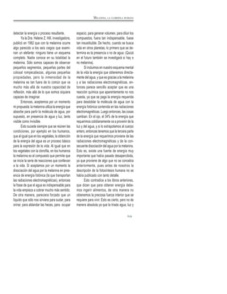 detectar la energía o proceso resultante.
Ya la Dra. Helene Z. Hill, investigadora,
publicó en 1982 que con la melanina ocurre
algo parecido a los seis ciegos que exami-
nan un elefante: ninguno tiene un esquema
completo. Nadie conoce en su totalidad la
melanina. Sólo somos capaces de observar
pequeños segmentos, pequeñas partes del
colosal rompecabezas, algunas pequeñas
propiedades, pero la inmensidad de la
melanina es tan fuera de lo común que va
mucho más allá de nuestra capacidad de
reflexión, más allá de lo que somos siquiera
capaces de imaginar.
Entonces, aceptemos por un momento
mi propuesta: la melanina utiliza la energía que
absorbe para partir la molécula de agua, por
supuesto, en presencia de agua y luz, tanto
visible como invisible.
Esto sucede siempre que se reúnen las
condiciones, por ejemplo en los humanos,
que al igual que en los vegetales, la obtención
de la energía del agua es un proceso básico
para la expresión de la vida. Al igual que en
los vegetales con la clorofila, en los humanos
la melanina es el compuesto que permite que
se inicie la serie de reacciones que conllevan
a la vida. Si aceptamos por un momento la
disociación del agua por la melanina en pres-
encia de energía fotónica (la que transportan
las radiaciones electromagnéticas), entonces
la frase de que el agua es indispensable para
la vida empieza a cobrar mucho más sentido.
De otra manera, pareciera forzado que un
líquido que sólo nos sirviera para sudar, para
orinar, para ablandar las heces, para ocupar
espacio, para generar volumen, para diluir los
compuestos, fuera tan indispensable, fuese
tan insustituible. De hecho, cuando se busca
vida en otros planetas, lo primero que se de-
termina es la presencia o no de agua. (Quizá
en el futuro también se investigará si hay o
no melanina).
Si incluimos en nuestro esquema mental
de la vida la energía que obtenemos directa-
mente del agua, y que es gracias a la melanina
y a las radiaciones electromagnéticas, en-
tonces parece sencillo aceptar que es una
reacción química que aparentemente no nos
cuesta, ya que se paga la energía requerida
para desdoblar la molécula de agua con la
energía fotónica contenida en las radiaciones
electromagnéticas. Luego entonces, las cosas
cambian. En el ojo, el 34% de la energía que
requerimos cotidianamente va a provenir de la
luz y del agua, y si lo extrapolamos al cuerpo
entero, entonces tenemos que la tercera parte
de la energía que requerimos proviene de las
radiaciones electromagnéticas y de la con-
secuente disociación del agua por la melanina.
Esto es, existe una fuente de energía muy
importante que había pasado desapercibida,
ya que proviene de algo que no se concebía
anteriormente, pues antes de nosotros la
descripción de la fotosíntesis humana no se
había publicado con tanto detalle.
Esto contradice a los libros anteriores,
que dicen que para obtener energía debe-
mos ingerir alimentos, de otra manera no
obtenemos la preciosa fuerza interior que se
requiere para vivir. Esto es cierto, pero no de
manera absoluta ya que la triada agua, luz y
23
MELANINA, LA CLOROFILA HUMANA
 