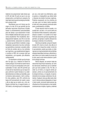 melanina nos proporcionan nada menos que
el 34% del total. El punto es que no es una
energía extra o, por decirlo así, accesoria. Se
trata nada menos que de la energía primordial,
de la energía inicial.
Recordemos que es la fuerza que dio
origen a la vida. Es lo que permitió que las
delicadas reacciones bioquímicas iniciales
fuesen lo suficientemente autosustentables
para dar tiempo a que eclosionaran el resto
de los múltiples sistemas del cuerpo que cono-
cemos actualmente. Pero inicialmente, deon-
tológicamente hablando, ese 34% lo era todo
y, posteriormente, eclosionaron los sistemas
del cuerpo que permitieron recolectar y luego
metabolizar (aprovechar) los otros nutrientes
que aprendimos a reconocer, a acceder a ellos
en forma de comida; esto es, los nutrientes
que ingerimos y que paulatinamente llegaron
a constituir el 66% de la energía total que
necesitamos y, por supuesto, que utilizamos
cotidianamente.
Es importante no olvidar que al principio
sólo fue agua, luz y melanina la fuente de
nuestra energía. Era el total de nuestra fuerza
inicial. Es lo que se conceptualiza como auto-
sustentable. En decir, este 34% permitió que
el resto de los mecanismos que se requie-ren
para conformar nuestro fenotipo en su totali-
dad eclosionara con todas sus maravillas, pues
no tenemos nada accesorio, inútil o confuso.
En otras palabras, este 34% conforma las
bases del funcionamiento de nuestro cuerpo
y ello es algo que se repite una y otra vez.
Desde el principio fue y lo seguirá siendo, un
34% básico, una energía que si se depaupera
por una u otra razón nos enfermamos, pues
se genera un desequilibrio que afecta tarde
o temprano las demás funciones orgánicas.
Podemos equipararlo con los cimientos de
una casa, que si no tienen ciertos requisitos
el resto de la casa parecerá construida sobre
arena, parafraseando a la Biblia.
Si esta reacción inicial no sucede, o no
sucede bien –es decir, si no ocurre dentro de
los máximos límites necesarios o adecuados–
tampoco suceden o no suceden de la mejor
forma las reacciones químicas siguientes que
permiten, por ejemplo, la óptima utilización de
la energía contenida en los alimentos.
Decimos por ejemplo, porque el impacto
de este 34% inicial va mucho más allá en el
contexto de la bioquímica celular normal de
lo que pareciera, puesto que existe un orden
riguroso en el aprovechamiento de las distintas
energías disponibles (luminosa y alimenticia) y
este orden es el mismo desde el principio de
la vida, pues la vida misma eclosionó a partir
de la energía luminosa.
Mucho después, se sumaron todas las
reacciones bioquímicas necesarias, así como
las estructuras anatómicas que la sustentan
para que fuera posible la vida. Por ello, el
orden es el mismo y lo seguirá siendo por
siempre: primero es el aprovechamiento de
la energía luminosa y, en seguida, el aprove-
chamiento de la energía contenida en los ali-
mentos. Cualquier cosa que altere este orden
o por lo menos produzca desajustes en mayor
o menor grado, provocará repercusiones sig-
nificativas en el funcionamiento a nivel celular,
consecuencias en tejidos, órganos y sistemas
24
MELANINA, LA CLOROFILA HUMANA, SU PAPEL EN EL ORIGEN DE LA VIDA
 