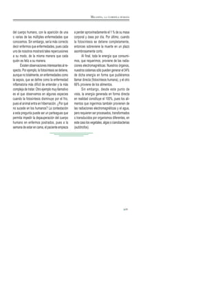 del cuerpo humano, con la aparición de una
o varias de las múltiples enfermedades que
conocemos. Sin embargo, sería más correcto
decir enfermos que enfermedades, pues cada
uno de nosotros mostrará tales repercusiones
a su modo, de la misma manera que cada
quién es feliz a su manera.
Existenobservacionesinteresantesalre-
specto. Por ejemplo, la fotosíntesis se detiene,
aunque no totalmente, en enfermedades como
la sepsis, que se define como la enfermedad
inflamatoria más difícil de entender y la más
compleja de tratar. Otro ejemplo muy llamativo
es el que observamos en algunas especies
cuando la fotosíntesis disminuye por el frio,
pues el animal entra en hibernación. ¿Por qué
no sucede en los humanos? La contestación
a esta pregunta puede ser un parteaguas que
permita impedir la depauperación del cuerpo
humano en enfermos postrados, pues a la
semana de estar en cama, el paciente empieza
a perder aproximadamente el 1 % de su masa
corporal y ósea por día. Por último, cuando
la fotosíntesis se detiene completamente,
entonces sobreviene la muerte en un plazo
asombrosamente corto.
Al final, toda le energía que consumi-
mos, que requerimos, proviene de las radia-
ciones electromagnéticas. Nuestros órganos,
nuestros sistemas sólo pueden generar el 34%
de dicha energía en forma que pudiéramos
llamar directa (fotosíntesis humana), y el otro
66% proviene de los alimentos.
Sin embargo, desde este punto de
vista, la energía generada en forma directa
en realidad constituye el 100%, pues los ali-
mentos que ingerimos también provienen de
las radiaciones electromagnéticas y el agua,
pero requieren ser procesados, transformados
o transducidos por organismos diferentes, en
este caso los vegetales, algas o cianobacterias
(autótrofos).
25
MELANINA, LA CLOROFILA HUMANA
 