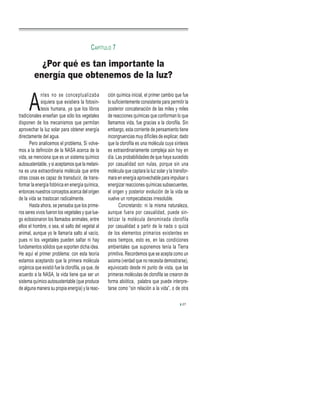 A
ntes no se conceptualizaba
siquiera que existiera la fotosín-
tesis humana, ya que los libros
tradicionales enseñan que sólo los vegetales
disponen de los mecanismos que permitan
aprovechar la luz solar para obtener energía
directamente del agua.
Pero analicemos el problema, Si volve-
mos a la definición de la NASA acerca de la
vida, se menciona que es un sistema químico
autosustentable, y si aceptamos que la melani-
na es una extraordinaria molécula que entre
otras cosas es capaz de transducir, de trans-
formar la energía fotónica en energía química,
entonces nuestros conceptos acerca del origen
de la vida se trastocan radicalmente.
Hasta ahora, se pensaba que los prime-
ros seres vivos fueron los vegetales y que lue-
go eclosionaron los llamados animales, entre
ellos el hombre, o sea, el salto del vegetal al
animal, aunque yo le llamaría salto al vacío,
pues ni los vegetales pueden saltar ni hay
fundamentos sólidos que soporten dicha idea.
He aquí el primer problema: con esta teoría
estamos aceptando que la primera molécula
orgánica que existió fue la clorofila, ya que, de
acuerdo a la NASA, la vida tiene que ser un
sistema químico autosustentable (que produce
de alguna manera su propia energía) y la reac-
ción química inicial, el primer cambio que fue
lo suficientemente consistente para permitir la
posterior concatenación de las miles y miles
de reacciones químicas que conforman lo que
llamamos vida, fue gracias a la clorofila. Sin
embargo, esta corriente de pensamiento tiene
incongruencias muy difíciles de explicar, dado
que la clorofila es una molécula cuya síntesis
es extraordinariamente compleja aún hoy en
día. Las probabilidades de que haya sucedido
por casualidad son nulas, porque sin una
molécula que captara la luz solar y la transfor-
mara en energía aprovechable para impulsar o
energizar reacciones químicas subsecuentes,
el origen y posterior evolución de la vida se
vuelve un rompecabezas irresoluble.
Concretando: ni la misma naturaleza,
aunque fuera por casualidad, puede sin-
tetizar la molécula denominada clorofila
por casualidad a partir de la nada o quizá
de los elementos primarios existentes en
esos tiempos, esto es, en las condiciones
ambientales que suponemos tenía la Tierra
primitiva. Recordemos que se acepta como un
axioma (verdad que no necesita demostrarse),
equivocado desde mi punto de vista, que las
primeras moléculas de clorofila se crearon de
forma abiótica, palabra que puede interpre-
tarse como “sin relación a la vida”, o de otra
¿Por qué es tan importante la
energía que obtenemos de la luz?
CAPÍTULO 7
27
 