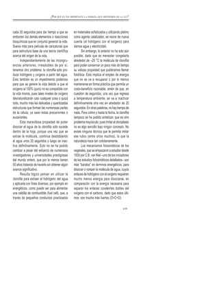 cada 20 segundos para dar tiempo a que se
embonen los demás elementos o reacciones
bioquímicas que en conjunto generan la vida.
Suena más para película de caricaturas que
para estructura base de una teoría científica
acerca del origen de la vida.
Independientemente de las incongru-
encias anteriores, irresolubles de por sí,
tenemos otro problema: la clorofila sólo pro-
duce hidrógeno y oxígeno a partir del agua.
Esto también es un impedimento poderoso
para que se genere la vida debido a que el
oxígeno al 100% (puro) no es compatible con
la vida misma, pues tales niveles de oxígeno
desnaturalizarán casi cualquier cosa o quizá
todo, mucho más las delicadas y quantizadas
estructuras que forman las numerosas partes
de la célula, ya sean éstas procariontes o
eucariontes.
Esta maravillosa propiedad de poder
disociar el agua de la clorofila sólo sucede
dentro de la hoja, porque una vez que se
extrae la molécula, continúa desdoblando
el agua unos 20 segundos y luego se inac-
tiva definitivamente. Esto no se ha podido
cambiar a pesar del esfuerzo de numerosos
investigadores y universidades prestigiosas
del mundo entero, que por lo menos tienen
50 años tratando de hacerlo sin obtener algún
avance significativo.
Resulta lógico pensar en utilizar la
clorofila para extraer el hidrógeno del agua
y aplicarla con fines diversos, por ejemplo en
energéticos, como puede ser para alimentar
una celdilla de combustible (fuel cell), que, a
través de pequeños conductos practicados
en materiales sofisticados y utilizando platino
como agente catalizador, se reúne de nueva
cuenta (el hidrógeno con el oxígeno) para
darnos agua y electricidad.
Sin embargo, lo anterior no ha sido aún
posible, dado que es menester congelarla
alrededor de –20 °C la molécula de clorofila
para poder conservar un poco más de tiempo
su valiosa propiedad que pudiéramos llamar
fotolítica. Esto implica el empleo de energía
que no se va a recuperar o por lo menos
mantenerse en forma práctica que permita un
costo-beneficio razonable, amén de que, en
cuestión de segundos, una vez que regresa
a temperatura ambiente, se va a inactivar
definitivamente otra vez en alrededor de 20
segundos. En otras palabras, no hay tiempo de
nada. Para colmo y hasta la fecha, la clorofila
tampoco se ha podido sintetizar, que es otro
problema mayúsculo, pues imitar al cloroplasto
no es algo sencillo bajo ningún concepto. No
existe ninguna técnica que le permita imitar
ese rubro (entre otros muchos), lo que la
naturaleza hace tan cotidianamente.
Los mecanismos fotosintéticos de los
vegetales, que se empezaron a estudiar desde
1930 por C.B. van Niel –uno de los iniciadores
de los estudios fotosintéticos detallados– son
más “baratos” en términos energéticos; para
disociar o romper la molécula de agua, cuyos
enlaces de hidrógeno con el oxígeno requieren
mucho menos energía para disociarse, en
comparación con la energía necesaria para
separar los enlaces covalentes dobles del
oxígeno con el carbono, dado que estos últi-
mos son mucho más fuertes (O=C=O).
29
¿POR QUÉ ES TAN IMPORTANTE LA ENERGÍA QUE OBTENEMOS DE LA LUZ?
 