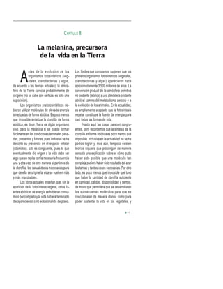 A
ntes de la evolución de los
organismos fotosintéticos (veg-
etales, cianobacterias y algas,
de acuerdo a las teorías actuales), la atmós-
fera de la Tierra carecía probablemente de
oxígeno (no se sabe con certeza, es sólo una
suposición).
Los organismos prefotosintéticos de-
bieron utilizar moléculas de elevada energía
sintetizadas de forma abiótica. Es poco menos
que imposible sintetizar la clorofila de forma
abiótica, es decir, fuera de algún organismo
vivo, pero la melanina sí se puede formar
fácilmente en las condiciones terrenales pasa-
das, presentes y futuras, pues inclusive se ha
descrito su presencia en el espacio estelar
(cósmidos). Ello es congruente, pues lo que
eventualmente dio origen a la vida debe ser
algo que se repita con la necesaria frecuencia
una y otra vez, de otra manera si partimos de
la clorofila, las casualidades necesarias para
que de ella se origine la vida se vuelven más
y más improbables.
Los libros actuales enseñan que, sin la
aparición de la fotosíntesis vegetal, estas fu-
entes abióticas de energía se hubieran consu-
mido por completo y la vida hubiera terminado
desapareciendo o no eclosionando de plano.
Los fósiles que conocemos sugieren que los
primeros organismos fotosintéticos (vegetales,
cianobacterias y algas) aparecieron hace
aproximadamente 3,500 millones de años. La
conversión gradual de la atmósfera primitiva
no oxidante (teórica) a una atmósfera oxidante
abrió el camino del metabolismo aerobio y a
la evolución de los animales. En la actualidad,
es ampliamente aceptado que la fotosíntesis
vegetal constituye la fuente de energía para
casi todas las formas de vida.
Hasta aquí las cosas parecen congru-
entes, pero recordemos que la síntesis de la
clorofila en forma abiótica es poco menos que
imposible. Inclusive en la actualidad no se ha
podido lograr y, más aún, tampoco existen
teorías siquiera que propongan de manera
sensata una explicación sobre el cómo pudo
haber sido posible que una molécula tan
compleja pudiera haber sido resultado del azar
las tantas y tantas veces necesarias. Por otro
lado, es poco menos que imposible que tuvo
que haber la cantidad de clorofila suficiente
en cantidad, calidad, disponibilidad y tiempo,
de modo que permitiera que se desarrollaran
las subsecuentes moléculas para que se
concatenaran de manera idónea como para
poder sustentar la vida en los vegetales, y
La melanina, precursora
de la vida en la Tierra
CAPÍTULO 8
31
 