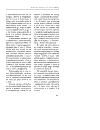 se le encuentra combinado, sobre todo con
el oxígeno. A diferencia de otras partes del
Universo en que se ha demostrado que el
hidrógeno existe de manera libre, aquí en la
Tierra principalmente existe formando parte de
esa otra sustancia también misteriosa y a la
vez maravillosa: el agua. Así que los elemen-
tos necesarios para la formación del agua no
es algo intrincado, fantasioso o increíble de
suceder en las condiciones ambientales que
guarda nuestro planeta.
El segundo elemento es la melanina, que
se forma con relativa y asombrosa facilidad y
que en agua es estable, no sólo en miles, sino
millones de años. Por lo tanto, esta asociación
pudo suceder todas las veces y/o el tiempo
suficiente, por lo menos necesario, para que
el sistema químico autosustentable eventual-
mente evolucionara, eclosionara, o en otras
palabras fuera capaz de entrar en evolución
darwiniana. Entonces, si las radiaciones elec-
tromagnéticas son omnipresentes y el agua se
encuentra prácticamente en la mayoría de los
rincones de la Tierra, entonces la melanina
vino a ser el complemento perfecto para que
la vida en la Tierra pudiera generarse.
No es casualidad que las zonas con
mayor disponibilidad de estos tres elemen-
tos indispensables para la vida, son zonas
donde se han encontrado los especímenes
más antiguos, por ejemplo, el Valle del Rift,
en África.
Miremos al pasado una vez más. Nue-
stro planeta estuvo bañado día y noche por
una nube de radiaciones electromagnéticas
en cantidades más que suficientes para que
la melanina las absorbiera lo más posible y
empezara su incesante actividad de transfor-
mar la energía fotónica en energía química.
Es decir, la melanina posee la asombrosa
capacidad de disociar o desdoblar la molécula
de agua en forma continua, tanto de día y
de noche, pues aún en la obscuridad existe
suficiente energía en el ambiente, sobre todo
en forma de diversas longitudes de onda de
distintas radiaciones electromagnéticas, como
para que la melanina las absorba en su gran
mayoría y en seguida –en un tiempo tan corto
que es difícil de imaginar (3 x 10-12
segundos)–
empiece a disociar la molécula de agua.
Otra cualidad de la melanina también se
hace presente: su extraordinaria e incompren-
sible (hasta la fecha) capacidad de atemperar,
de moderar, cualesquier energía que absorbe y
entregar energía química en una forma mucho
más estable y constante, sin los picos y valles
que harían que dicha energía fuese incompat-
ible con la vida, pues en algunos aspectos,
la vida misma solo se manifiesta dentro de
límites estrechos, pongamos por ejemplo la
temperatura, la cantidad de agua, la cantidad
de nutrientes en el entorno, etc.
Esta propiedad de atemperar los cam-
bios bruscos es de monumental importancia
para el origen y conservación de la vida, pues
baste recordar que cada minuto la energía que
emana del Sol cambia. Ello ha sido desde el
principio de los tiempos, sucede actualmente
y seguirá sucediendo hasta el fin de nuestros
días y/o de nuestro sistema solar, pues el
cambio constante es un imperativo de la
naturaleza.
33
LA MELANINA, PRECURSORA DE LA VIDA EN LA TIERRA
 