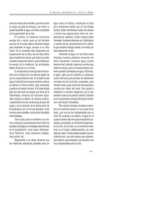 como es el caso de la clorofila, que en la noche
no capta una gota de energía y, por ende, no
puede desdoblar el agua, es menos compatible
con la generación de la vida.
En cambio, la melanina suministra
energía día y noche, pues es tan eficiente
que aún en la noche capta suficiente energía
para desdoblar el agua, aunque a un ritmo
menor. Es un concepto más congruente con
la generación de la vida y tal vez esto último
sea la explicación de por qué todos los entes
vivientes requerimos dormir, pues al disminuir
la energía de la melanina, las actividades
deben reducirse a un mínimo.
Si comparamos la energía de la fotosín-
tesis con la batería de una cámara digital, tal
vez lo comprendemos más. Si la batería está
baja, el resto de las funciones de dicha cámara
se alteran en forma errática. Algo semejante
sucede en el cuerpo humano. Si la batería está
baja (en este caso la energía que mana de la
fotosíntesis), entonces las funciones corpo-
rales (todas) se alteran de manera errática,
y dependiendo de las condiciones previas del
sujeto y de la duración de la disminución de
la fotosíntesis (por el frío por ejemplo), entre
muchas otras variables, nos da como resultado
enfermedades.
Como cada quién se enferma a su ma-
nera, entonces unas personas tienen dolor de
espalda (dorsalgia y/o lumbalgia dependiendo
de la localización), otros hacen Alzheimer,
otros Párkinson, otros esclerosis múltiple,
otros artritis, etc.
Regresando a la célula, tenemos que
las moléculas anfipáticas (solubles tanto en
agua como en lípidos) constituyen la base
de la membrana celular que es una bicapa
lipídica. Estas membranas rodean las células
y forman las separaciones entre los com-
partimentos celulares. Estas bicapas están
formadas fundamentalmente por fosfolípidos
y muchas de las características de la célula,
lo que se llama biología celular, se fundan por
esta explicación inicial.
Volviendo al agua, en los libros sobre
fisiología humana podemos encontrar los
datos siguientes: tomamos agua cuando
tenemos sed, también ingerimos comida para
obtener energía, pero la comida siempre con-
tiene grandes cantidades de agua. Entonces,
el agua, dado que es solvente, la utilizamos
(como vehículo) para excretar los deshechos
normales de las funciones corporales, para
hidratar iones y para control de la temperatura
corporal por medio del sudor. Nos ayuda a
mantener un volumen sanguíneo, por lo que
también incide en la presión arterial. También
es el componente principal del líquido intersti-
cial y del líquido intracelular.
Pero siendo honestos, los datos conteni-
dos en el párrafo anterior no nos sacan de la
duda: ¿por qué es tan indispensable para la
vida? De acuerdo a lo anterior, el agua en el
cuerpo humano sólo sirve para transportar sus-
tancias, por ejemplo, en el torrente sanguíneo,
en la orina, en el sudor, en el contenido intes-
tinal, en el líquido cefalorraquídeo, por citar
algunos casos. Cuesta trabajo aceptar que una
sustancia así, que sólo parece que sustenta,
que soporta, que transporta, que disuelve, sea
muy indispensable para la vida.
39
LA MELANINA, PRECURSORA DE LA VIDA EN LA TIERRA
 