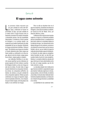 L
os procesos vitales requieren que
una gran variedad de iones (del latín:
que viaja) y moléculas se muevan en
proximidad, es decir, que sean solubles en
un medio común. El agua funciona como un
disolvente universal en los medios intracelular
y extracelular gracias a las dos propiedades
relacionadas: su tendencia a formar puentes
de hidrógeno y a su carácter dipolar. Las
sustancias que pueden beneficiarse de estas
propiedades de que se disuelvan fácilmente
en el agua se denominan hidrófilas o “afines al
agua”. No olvidemos que el agua se considera
un líquido altamente polar (tiene cargas que
hacen posible su combinación con otras car-
gas, algo así como los imanes: cargas opues-
tas se atraen, cargas iguales se repelen).
Las moléculas hidrófilas en una solu-
ción acuosa significan que las moléculas con
grupos capaces de formar enlaces o puentes
de hidrógeno tienden a unirse con el agua en
este tipo de enlace. De este modo, el agua
disuelve fácilmente los compuestos hidroxilo,
las aminas, los compuestos sulfihidrilo, los
ésteres, las cetonas y una gran variedad de
otros compuestos orgánicos. Nótese que para
combinarse con el agua se requieren cargas,
como los ejemplos anteriores, y los compues-
tos que no tienen cargas, como las grasas o los
lípidos, no se combinan con el agua.
Pero no sólo se disuelven bien en el
agua los aceptores y donadores de enlaces de
hidrógeno y otros tipos de enlaces (covalente,
por fuerzas de Van der Waals, iónico, por
atracción eléctrica y otras).
Adiferencia de la mayoría de los líquidos
orgánicos, el agua es un disolvente excelente
para los compuestos iónicos. La explicación de
este hecho reside en la naturaleza dipolar de
la molécula de agua. Las interacciones de los
dipolos del agua con los cationes y aniones en
una disolución acuosa hacen que los iones se
hidraten, esto es, que se rodeen de capas de
moléculas denominadas capas de hidratación.
La formación de estas capas es energética-
mente favorable (es decir, es más fácil que
sucedan desde el punto de vista energético).
Además, la constante dieléctrica elevada del
agua disminuye la fuerza electrostática entre
los iones con cargas opuestas, que de otro
modo volverían a unirse.
La naturaleza dipolar de la molécula de
agua favorece también la capacidad del agua
para disolver moléculas orgánicas no iónicas,
aunque polares, como los fenoles, los ésteres
y las amidas.Amenudo estas moléculas tienen
momentos dipolares elevados y la interacción
con el dipolo del agua favorece su solubilidad
en la misma.
La solubilidad de las sustancias hidró-
41
El agua como solvente
CAPÍTULO 9
 