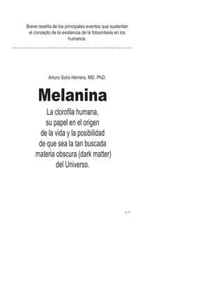 Melanina
La cloroﬁla humana,
su papel en el origen
de la vida y la posibilidad
de que sea la tan buscada
materia obscura (dark matter)
del Universo.
Breve reseña de los principales eventos que sustentan
el concepto de la existencia de la fotosíntesis en los
humanos.
Arturo Solís Herrera, MD, PhD.
III
 