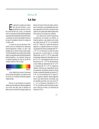 E
n general se acepta que sabría-
mos más del Universo, si com-
prendiéramos más la luz. El nom-
bre viene del latín lux, lucis, y se describe
como un conjunto de ondas electromagnéticas
cuya partícula fundamental se denomina fotón,
y constituye una de las principales formas en
las que la naturaleza conduce la energía de
un lado a otro.
Lo usual es que las personas inter-
preten como luz únicamente las radiaciones
electromagnéticas visibles, es decir, sólo
aquellas que la retina humana puede captar.
Los fotorreceptores que contiene sólo pueden
captar una pequeña parte del total del espectro
electromagnético, una estrecha franja que
va desde longitudes de onda (λ) de 380 nm
(violeta) hasta los 780 nm (rojo).
La luz visible al ojo humano, forma parte
de los colores del espectro y se ordenan como
en el arco iris, formando el llamado espectro
visible (arriba).
Esto es lo que llamamos el espectro
visible, pero las radiaciones electromagnéticas
van mucho más allá, pues la radiación se
define como la emisión de energía desde una
fuente, bien sea en forma de ondas o partícu-
las en movimiento. Las propiedades que van a
tener dependen de la forma y frecuencia de la
vibración, las cuales están determinadas entre
otras cosas por la energía que conllevan.
Las radiaciones electromagnéticas
se denominan, de acuerdo a lo anterior, en
radiación gamma, cuya longitud es de ondas
que miden menos de 10–9
m y su frecuencia
es de 10–19
Hertz (Hz o número de veces por
segundo); en seguida tenemos a los rayos x
cuya longitud de onda se contempla entre 10–12
y 10–20
m y su frecuencia, es decir las veces
que pasa por un punto dado en un tiempo
determinado, va de 1017
y 1020
Hz; luego están
las llamadas radiaciones ultravioleta que van
de 10–9
a 10–7
m de longitud de onda y con una
frecuencia de 1015
y 1018
Hz. Ahora tenemos
a la luz visible que comprende λ de 10–7
a 10–4
m y frecuencia de 1014
y 1015
Hz. Seguiría la
radiación infrarroja que, dependiendo de las
circunstancias, la podemos percibir en forma
de calor y presenta longitudes de onda de 10–6
a 10–4
m y con frecuencias de 1012
hasta 1014
Hz. La siguiente radiación electromagnética
sería lo que denominamos microondas, que
son aquellas que tienen una λ que va de 10–4
a –1
m y su frecuencia comprende de 109
a
1013
Hz. Las últimas serían las ondas de radio,
cuya λ sería de un metro y su frecuencia de
menos de 109
Hz.
43
CAPÍTULO 10
La luz
 