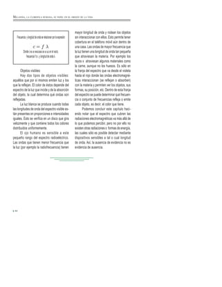 Frecuencia ylongituddeondaserelacionanporlaexpresión:
Dondeceslavelocidaddelaluzenelvacío,
frecuenciafóν,ylongituddeondaλ.
Objetos visibles:
Hay dos tipos de objetos visibles:
aquéllos que por sí mismos emiten luz y los
que la reflejan. El color de éstos depende del
espectro de la luz que incide y de la absorción
del objeto, la cual determina qué ondas son
reflejadas.
La luz blanca se produce cuando todas
las longitudes de onda del espectro visible es-
tán presentes en proporciones e intensidades
iguales. Esto se verifica en un disco que gira
velozmente y que contiene todos los colores
distribuidos uniformemente.
El ojo humano es sensible a este
pequeño rango del espectro radioeléctrico.
Las ondas que tienen menor frecuencia que
la luz (por ejemplo la radiofrecuencia) tienen
mayor longitud de onda y rodean los objetos
sin interaccionar con ellos. Esto permite tener
cobertura en el teléfono móvil aún dentro de
una casa. Las ondas de mayor frecuencia que
la luz tienen una longitud de onda tan pequeña
que atraviesan la materia. Por ejemplo los
rayos x atraviesan algunos materiales como
la carne, aunque no los huesos. Es sólo en
la franja del espectro que va desde el violeta
hasta el rojo donde las ondas electromagné-
ticas interaccionan (se reflejan o absorben)
con la materia y permiten ver los objetos, sus
formas, su posición, etc. Dentro de esta franja
del espectro se puede determinar qué frecuen-
cia o conjunto de frecuencias refleja o emite
cada objeto, es decir, el color que tiene.
Podemos concluir este capítulo haci-
endo notar que el espectro que cubren las
radiaciones electromagnéticas va más allá de
lo que podemos percibir, pero no por ello no
existen otras radiaciones o formas de energía,
las cuales sólo es posible detectar mediante
dispositivos sensibles a tal o cual longitud
de onda. Así, la ausencia de evidencia no es
evidencia de ausencia.
44
MELANINA, LA CLOROFILA HUMANA, SU PAPEL EN EL ORIGEN DE LA VIDA
 
