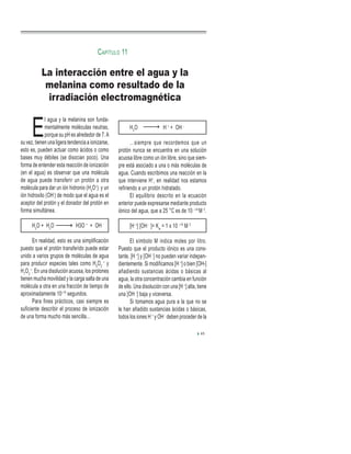 H2
O H +
+ OH -
…siempre que recordemos que un
protón nunca se encuentra en una solución
acuosa libre como un ión libre, sino que siem-
pre está asociado a una o más moléculas de
agua. Cuando escribimos una reacción en la
que interviene H+
, en realidad nos estamos
refiriendo a un protón hidratado.
El equilibrio descrito en la ecuación
anterior puede expresarse mediante producto
iónico del agua, que a 25 °C es de 10 –14
M 2
.
[H +
] [OH -
]= Kw
= 1 x 10 –14
M 2
El símbolo M indica moles por litro.
Puesto que el producto iónico es una cons-
tante, [H +
] y [OH -
] no pueden variar indepen-
dientemente. Si modificamos [H +
] o bien [OH-]
añadiendo sustancias ácidas o básicas al
agua, la otra concentración cambia en función
de ello. Una disolución con una [H +
] alta, tiene
una [OH -
] baja y viceversa.
Si tomamos agua pura a la que no se
le han añadido sustancias ácidas o básicas,
todos los iones H +
y OH -
deben proceder de la
E
l agua y la melanina son funda-
mentalmente moléculas neutras,
porque su pH es alrededor de 7.A
su vez, tienen una ligera tendencia a ionizarse,
esto es, pueden actuar como ácidos o como
bases muy débiles (se disocian poco). Una
forma de entender esta reacción de ionización
(en el agua) es observar que una molécula
de agua puede transferir un protón a otra
molécula para dar un ión hidronio (H3
O+
) y un
ión hidroxilo (OH-
) de modo que el agua es el
aceptor del protón y el donador del protón en
forma simultánea.
H2
O + H2
O H3O +
+ OH -
En realidad, esto es una simplificación
puesto que el protón transferido puede estar
unido a varios grupos de moléculas de agua
para producir especies tales como H5
O2
+
y
H7
O3
+
. En una disolución acuosa, los protones
tienen mucha movilidad y la carga salta de una
molécula a otra en una fracción de tiempo de
aproximadamente 10–15
segundos.
Para fines prácticos, casi siempre es
suficiente describir el proceso de ionización
de una forma mucho más sencilla…
45
La interacción entre el agua y la
melanina como resultado de la
irradiación electromagnética
CAPÍTULO 11
 