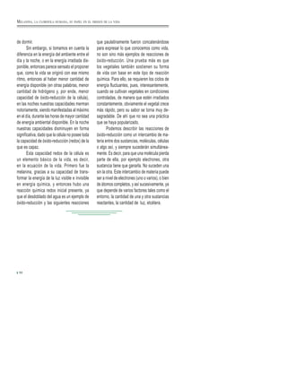 de dormir.
Sin embargo, si tomamos en cuenta la
diferencia en la energía del ambiente entre el
día y la noche, o en la energía irradiada dis-
ponible, entonces parece sensato el proponer
que, como la vida se originó con ese mismo
ritmo, entonces al haber menor cantidad de
energía disponible (en otras palabras, menor
cantidad de hidrógeno y, por ende, menor
capacidad de óxido-reducción de la célula),
en las noches nuestras capacidades merman
notoriamente, siendo manifestadas al máximo
en el día, durante las horas de mayor cantidad
de energía ambiental disponible. En la noche
nuestras capacidades disminuyen en forma
significativa, dado que la célula no posee toda
la capacidad de óxido-reducción (redox) de la
que es capaz.
Esta capacidad redox de la célula es
un elemento básico de la vida, es decir,
en la ecuación de la vida. Primero fue la
melanina, gracias a su capacidad de trans-
formar la energía de la luz visible e invisible
en energía química, y entonces hubo una
reacción química redox inicial presente, ya
que el desdoblado del agua es un ejemplo de
óxido-reducción y las siguientes reacciones
que paulatinamente fueron concatenándose
para expresar lo que conocemos como vida,
no son sino más ejemplos de reacciones de
óxido-reducción. Una prueba más es que
los vegetales también sostienen su forma
de vida con base en este tipo de reacción
química. Para ello, se requieren los ciclos de
energía fluctuantes, pues, interesantemente,
cuando se cultivan vegetales en condiciones
controladas, de manera que estén irradiados
constantemente, obviamente el vegetal crece
más rápido, pero su sabor se torna muy de-
sagradable. De ahí que no sea una práctica
que se haya popularizado.
Podemos describir las reacciones de
óxido-reducción como un intercambio de ma-
teria entre dos sustancias, moléculas, células
o algo así, y siempre sucederán simultánea-
mente. Es decir, para que una molécula pierda
parte de ella, por ejemplo electrones, otra
sustancia tiene que ganarla. No suceden una
sin la otra. Este intercambio de materia puede
ser a nivel de electrones (uno o varios), o bien
de átomos completos, y así sucesivamente, ya
que depende de varios factores tales como el
entorno, la cantidad de una y otra sustancias
reactantes, la cantidad de luz, etcétera.
50
MELANINA, LA CLOROFILA HUMANA, SU PAPEL EN EL ORIGEN DE LA VIDA
 