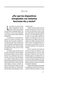 L
a luz blanca se produce cuando
todas las longitudes de onda del
espectro visible están presentes
en proporciones e intensidades iguales. Esto
se verifica en un disco que gira velozmente
y que contiene todos los colores distribuidos
uniformemente.
La luz blanca es la que llamamos luz,
porque el ojo humano es sensible a este
pequeño rango del espectro radioeléctrico.
Las ondas que tienen menor frecuencia que
la luz (por ejemplo la radiofrecuencia) tienen
mayor longitud de onda y rodean los objetos
sin interaccionar con ellos, como en el caso
del teléfono móvil.
Las ondas de mayor frecuencia que la
luz tienen una longitud de onda tan pequeña
que atraviesan la materia, como en el caso de
los rayos X, que atraviesan la carne, pero no
los huesos. Es sólo en la franja del espectro
que va desde el violeta hasta el rojo donde
las ondas electromagnéticas interaccionan (se
reflejan o absorben) con la materia y permiten
ver los objetos, sus formas, su posición, etc.
Dentro de esta franja del espectro se puede
determinar qué frecuencia o conjunto de fre-
cuencias refleja o emite cada objeto, es decir,
el color que tiene.
Entonces, durante la noche el común de
las personas asumen que no hay luz, lo cual
es cierto, pero sólo hasta el punto de decir
que no hay luz blanca, porque otras longitudes
de onda sí van a estar presentes aunque no
las vemos. En esto nuestros sentidos nos
engañan. Hay longitudes de onda que no
interaccionan con los objetos, es decir, ni los
absorben ni los reflejan, y ello incluye la Tierra
misma. Es decir, hay longitudes de onda, o
bien partículas, que atraviesan la Tierra sin
menoscabo significativo de la energía que
contienen.
Esto sin mencionar otras formas de
energía que apenas vislumbramos, como
las ondas gravitatorias u otras de origen
desconocido. Baste decir que la teoría del
Bing Bang, luego de un reinado de años, va
en franca retirada merced al hallazgo de que
el Universo se está expandiendo, por lo que
ahora la teoría de las cuerdas fundamentales
empieza a predominar aunque aún está lejos
de entenderse cabalmente.
Estamos siendo bañados continuamente
por irradiaciones, tanto de día como de noche,
y siendo la melanina tan eficiente, no cuesta
51
¿Por qué los dispositivos
energizados con melanina
funcionan día y noche?
CAPÍTULO12
 