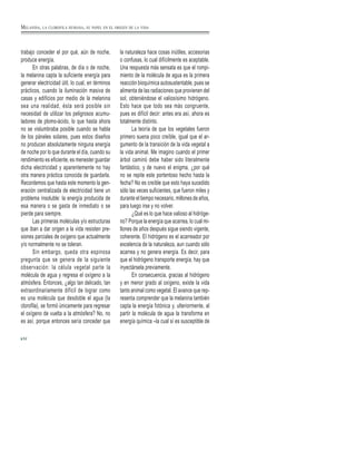 trabajo conceder el por qué, aún de noche,
produce energía.
En otras palabras, de día o de noche,
la melanina capta la suficiente energía para
generar electricidad útil, lo cual, en términos
prácticos, cuando la iluminación masiva de
casas y edificios por medio de la melanina
sea una realidad, ésta será posible sin
necesidad de utilizar los peligrosos acumu-
ladores de plomo-ácido, lo que hasta ahora
no se vislumbraba posible cuando se habla
de los páneles solares, pues estos diseños
no producen absolutamente ninguna energía
de noche por lo que durante el día, cuando su
rendimiento es eficiente, es menester guardar
dicha electricidad y aparentemente no hay
otra manera práctica conocida de guardarla.
Recordemos que hasta este momento la gen-
eración centralizada de electricidad tiene un
problema insoluble: la energía producida de
esa manera o se gasta de inmediato o se
pierde para siempre.
Las primeras moléculas y/o estructuras
que iban a dar origen a la vida resisten pre-
siones parciales de oxígeno que actualmente
y/o normalmente no se toleran.
Sin embargo, queda otra espinosa
pregunta que se genera de la siguiente
observación: la célula vegetal parte la
molécula de agua y regresa el oxígeno a la
atmósfera. Entonces, ¿algo tan delicado, tan
extraordinariamente difícil de lograr como
es una molécula que desdoble el agua (la
clorofila), se formó únicamente para regresar
el oxígeno de vuelta a la atmósfera? No, no
es así, porque entonces sería conceder que
la naturaleza hace cosas inútiles, accesorias
o confusas, lo cual difícilmente es aceptable.
Una respuesta más sensata es que el rompi-
miento de la molécula de agua es la primera
reacción bioquímica autosustentable, pues se
alimenta de las radiaciones que provienen del
sol, obteniéndose el valiosísimo hidrógeno.
Esto hace que todo sea más congruente,
pues es difícil decir: antes era así, ahora es
totalmente distinto.
La teoría de que los vegetales fueron
primero suena poco creíble, igual que el ar-
gumento de la transición de la vida vegetal a
la vida animal. Me imagino cuando el primer
árbol caminó debe haber sido literalmente
fantástico, y de nuevo el enigma, ¿por qué
no se repite este portentoso hecho hasta la
fecha? No es creíble que esto haya sucedido
sólo las veces suficientes, que fueron miles y
durante el tiempo necesario, millones de años,
para luego irse y no volver.
¿Qué es lo que hace valioso al hidróge-
no? Porque la energía que acarrea, lo cual mi-
llones de años después sigue siendo vigente,
coherente. El hidrógeno es el acarreador por
excelencia de la naturaleza, aun cuando sólo
acarrea y no genera energía. Es decir, para
que el hidrógeno transporte energía, hay que
inyectársela previamente.
En consecuencia, gracias al hidrógeno
y en menor grado al oxígeno, existe la vida
tanto animal como vegetal. El avance que rep-
resenta comprender que la melanina también
capta la energía fotónica y, ulteriormente, al
partir la molécula de agua la transforma en
energía química –la cual sí es susceptible de
52
MELANINA, LA CLOROFILA HUMANA, SU PAPEL EN EL ORIGEN DE LA VIDA
 