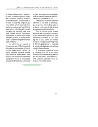 ser utilizada por los seres vivos, o en los inicios
de la vida por los microorganismos unicelu-
lares– nos permite concluir que la melanina
por sus características fisicoquímicas es un
precursor de la vida más congruente, que
conserva hasta la fecha las características
que hicieron posible su papel original. Pensar
que la melanina pudo haber dado origen a la
vida parece tener más sentido que el pensar
que la clorofila lo haya sido. Pongamos una
razón poderosa: la melanina existe inclusive
antes que la vida misma, es un compuesto muy
estable y puede formarse espontáneamente (lo
que la clorofila no).
¿En qué me baso para respaldar las
afirmaciones anteriores? Se ha encontrado
melanina en el espacio estelar en forma de
partículas que les nombran cósmidos. Este
hallazgo nos permite comprender, sustentar,
que la melanina se forma de manera espon-
tánea inclusive en las condiciones extremas
que representa el vacio del espacio estelar,
con sus temperaturas extremas, su movimiento
incesante, la irradiación sin protección y ape-
sar de ello muestra una estabilidad asombrosa,
pues persiste durante eones de años.
Otro dato más: usualmente va montada
sobre hielo. Es decir, dos de los compuestos,
que de acuerdo a mi teoría dieron origen a
la vida, con mucha frecuencia están juntos y
ambos soportan condiciones extremas.
Tanto la melanina como el agua se
encuentran en el espacio estelar, soportando
el vacío absoluto o casi absoluto, así como
temperaturas que van desde los -152°C hasta
algo más de 120°C, además de la lluvia de
poderosas irradiaciones electromagnéticas
de distinta longitud de onda. La estabilidad
de ambas moléculas es algo que podemos
considerar fuera de discusión.
El hecho de que vaguen por el cosmos
es compatible con la idea de que, cuando
encuentren condiciones adecuadas, parecidas
a la de nuestro planeta, la vida eclosionará,
por lo que pudiera aceptarse la frase de que
la vida es un imperativo cósmico.
53
¿POR QUÉ LOS DISPOSITIVOS ENERGIZADOS CON MELANINA FUNCIONAN DÍA Y NOCHE?
 