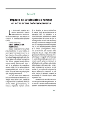 L
a extraordinaria propiedad de la
melanina de desdoblar la molécula
de agua, hasta ahora desconocida,
es un conocimiento que debe marcar una
nueva era en todos los campos del saber
humano.
Citemos unos cuantos:
EN LA GENERACIÓN
DE ENERGÍA
Ahora es posible acariciar el sueño de
producir electricidad sin quemar petróleo, sin
generar gases invernadero, sin correr los pe-
ligros inherentes a las centrales nucleares por
los residuos. Esta generación alterna de elec-
tricidad ya ocurre. En biología, los organismos
vivos obtienen energía a través de distintos
procesos, pero la obtención de la misma a
partir de las radiaciones electromagnéticas
(espectro visible o luz), no se ha considerado
en los organismos vivos, ya sea uni o plurice-
lulares, excepto en el reino vegetal, y algunas
algas, hongos y cianobacterias.
En el reino animal sólo se ha estudiado
exhaustivamente las vías metabólicas usu-
ales por medio de las cuales, a través de
la degradación de las diferentes moléculas
(lípidos, prótidos, glúcidos cationes y an-
iones) que ingresan al organismo a través
de los alimentos, se generan distintos tipos
de energía, siendo la moneda universal de
intercambio el ATP. Pero hasta ahora, no se
había contemplado la posibilidad de que los
organismos tuvieran la capacidad de captar en
forma significativa las radiaciones electromag-
néticas y/o transformarlas en energía utilizable
para los diversos procesos necesarios para la
vida y/o para un óptimo desarrollo y función
de los sentidos que nos permiten la interac-
ción con el ambiente. Esta propiedad de los
compuestos obscuros o negros, denominadas
genéricamente melaninas (eumelaninas princi-
palmente y en menor grado las feomelaninas)
ha pasado desapercibida, pero si este cono-
cimiento nuevo lo aplicamos en el estudio de
la fisiología normal y patológica de las células,
tejidos, órganos y sistemas, se abre un pan-
orama completamente nuevo y que permite
explicar y/o comprender más profundamente
algunos de los muchos misterios de por qué
existe la tenaz y/o persistente presencia de
las melaninas en la inmensa mayoría de los
organismos vivos.
Las melaninas se describen como subs-
tancias cuya función en el organismo vivo se
ha enfocado o derivado de la aparente función
protectora de las radiaciones ultravioleta en la
55
Impacto de la fotosíntesis humana
en otras áreas del conocimiento
CAPÍTULO 13
 
