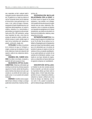 sas y especiales, es decir, cualquier metal o
compuesto conocido o desconocido a la fecha,
etc). El gadolinio es un metal muy efectivo el
cual es incorporado dentro de las melaninas
en forma iónica o como partícula tanto in vivo
como in vitro, amén de drogas o fármacos,
energizando el diseño fotoelectroquímico con
radiaciones electromagnéticas, luz (natural o
sintética, coherente o no, monocromática o
policromática) con longitud de onda principal-
mente entre 200 y 900 nanómetros, aunque
otras longitudes de onda y otros tipos de
energía por ejemplo la cinética, también son
eficaces aunque en grado variable según el
resto de las condiciones (pH, temperatura,
presión, combinación, dopaje, etc).
FOTOLISIS: Se refiere a la partición
de la molécula de agua en hidrógeno y
oxígeno, proceso que se energiza en el caso
de las melaninas a través de la absorción del
espectro visible de las radiaciones electro-
magnéticas.
DINÁMICA DEL HUMOR ACU-
OSO: Se refiere a la síntesis, circulación y
excreción del humor acuoso en el ojo.
NEUROPATÍA ÓPTICA GLAU-
COMATOSA: Misteriosa enfermedad que
constituye una de las tres primeras causas de
ceguera en el mundo, siendo más frecuente y
severa mientras más obscura es la piel y que
consiste en una atrofia del nervio óptico que
puede cursar o no con aumento de la presión
intraocular.
ENERGÍA: Se define como la capaci-
dad de hacer o efectuar un trabajo. La energía
puede tomar varias formas: mecánica, térmica,
química, etc.
DEGENERACIÓN MACULAR
RELACIONADA CON LA EDAD: Es
la primera causa de ceguera en los países
caucásicos, y que consiste o en la desapa-
rición paulatina de las estructuras de la región
macular como son vasos, melanocitos, fotor-
receptores o bien en ocasiones se despierta
una respuesta de angiogénesis por la hipoxia
prevaleciente, que puede ser secundaria a la
disminución de melanocitos, melanina y vasos
sanguíneos de la zona.
RETINOPATÍA DIABÉTICA: Es la
primera causa de ceguera en la población que
va de 18 a 65 años. No se conoce en su to-
talidad su fisiopatogénia pero la hiperglucemia
parece ser la base inicial del problema, puesto
que se ha demostrado que a la semana de
aumentar la glucosa en sangre se inician los
cambios en el ojo, por ejemplo vasodilatación,
la que puede explicarse por aumento de los
sustratos de la fosforilación oxidativa, lo que
resulta en una mayor demanda de oxigeno,
esto es, se desarrolla una hipoxia relativa que
el organismo compensa con vasodilatación.
DESCRIPCIÓN DETALLADA:
La finalidad de esta obra consiste esencial-
mente en describir y por tanto dar a conocer
los importantes efectos que tienen sobre la
biología celular, el hecho hasta ahora desa-
percibido de que a temperatura ambiente y
utilizando luz natural o artificial como única
fuente de energía, las melaninas, tanto in
vivo como in vitro, poseen la propiedad de
partir la molécula de agua, obteniendo átomos
60
MELANINA, LA CLOROFILA HUMANA, SU PAPEL EN EL ORIGEN DE LA VIDA
 