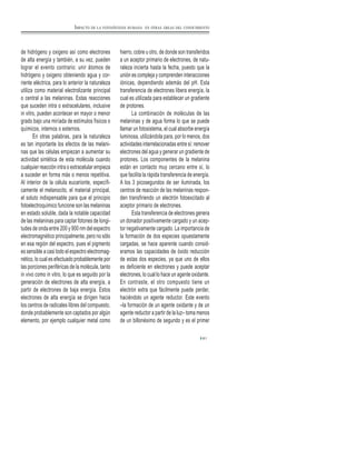 de hidrógeno y oxigeno así como electrones
de alta energía y también, a su vez, pueden
lograr el evento contrario: unir átomos de
hidrógeno y oxigeno obteniendo agua y cor-
riente eléctrica, para lo anterior la naturaleza
utiliza como material electrolizante principal
o central a las melaninas. Estas reacciones
que suceden intra o extracelulares, inclusive
in vitro, pueden acontecer en mayor o menor
grado bajo una miríada de estímulos físicos o
químicos, internos o externos.
En otras palabras, para la naturaleza
es tan importante los efectos de las melani-
nas que las células empiezan a aumentar su
actividad sintética de esta molécula cuando
cualquier reacción intra o extracelular empieza
a suceder en forma más o menos repetitiva.
Al interior de la célula eucarionte, específi-
camente el melanocito, el material principal,
el soluto indispensable para que el principio
fotoelectroquímico funcione son las melaninas
en estado soluble, dada la notable capacidad
de las melaninas para captar fotones de longi-
tudes de onda entre 200 y 900 nm del espectro
electromagnético principalmente, pero no sólo
en esa región del espectro, pues el pigmento
es sensible a casi todo el espectro electromag-
nético, lo cual es efectuado probablemente por
las porciones periféricas de la molécula, tanto
in vivo como in vitro, lo que es seguido por la
generación de electrones de alta energía, a
partir de electrones de baja energía. Estos
electrones de alta energía se dirigen hacia
los centros de radicales libres del compuesto,
donde probablemente son captados por algún
elemento, por ejemplo cualquier metal como
hierro, cobre u otro, de donde son transferidos
a un aceptor primario de electrones, de natu-
raleza incierta hasta la fecha, puesto que la
unión es compleja y comprenden interacciones
iónicas, dependiendo además del pH. Esta
transferencia de electrones libera energía, la
cual es utilizada para establecer un gradiente
de protones.
La combinación de moléculas de las
melaninas y de agua forma lo que se puede
llamar un fotosistema, el cual absorbe energía
luminosa, utilizándola para, por lo menos, dos
actividades interrelacionadas entre sí: remover
electrones del agua y generar un gradiente de
protones. Los componentes de la melanina
están en contacto muy cercano entre sí, lo
que facilita la rápida transferencia de energía.
A los 3 picosegundos de ser iluminada, los
centros de reacción de las melaninas respon-
den transfiriendo un electrón fotoexcitado al
aceptor primario de electrones.
Esta transferencia de electrones genera
un donador positivamente cargado y un acep-
tor negativamente cargado. La importancia de
la formación de dos especies opuestamente
cargadas, se hace aparente cuando consid-
eramos las capacidades de óxido reducción
de estas dos especies, ya que uno de ellos
es deficiente en electrones y puede aceptar
electrones, lo cual lo hace un agente oxidante.
En contraste, el otro compuesto tiene un
electrón extra que fácilmente puede perder,
haciéndolo un agente reductor. Este evento
–la formación de un agente oxidante y de un
agente reductor a partir de la luz– toma menos
de un billonésimo de segundo y es el primer
61
IMPACTO DE LA FOTOSÍNTESIS HUMANA EN OTRAS ÁREAS DEL CONOCIMIENTO
 