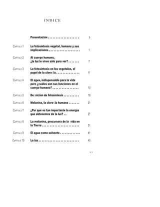 I N D I C E
V
La fotosíntesis vegetal, humana y sus
implicaciones . . . . . . . . . . . . . . . . . . . .
Al cuerpo humano,
¿la luz le sirve sólo para ver? . . . . . . .
La fotosíntesis en los vegetales, el
papel de la cloroﬁla . . . . . . . . . . . . . . .
El agua, indispensable para la vida
pero ¿cuáles son sus funciones en el
cuerpo humano? . . . . . . . . . . . . . . . . .
Deﬁnición de fotosíntesis . . . . . . . . . .
Melanina, la cloroﬁla humana . . . . . . .
¿Por qué es tan importante la energía
que obtenemos de la luz? . .
La melanina, precursora de la vida en
la Tierra . . . . . . . . . . . . . . . . . . . . . . . .
El agua como solvente . . . . . . . . . . . . .
La luz . . . . . . . . . . . . . . . . . . . . . . . . . .
CAPÍTULO 1
CAPÍTULO 2
CAPÍTULO 3
CAPÍTULO 4
CAPÍTULO 5
CAPÍTULO 6
CAPÍTULO 7
CAPÍTULO 8
CAPÍTULO 9
CAPÍTULO 10
1
7
11
13
19
21
27
31
41
43
Presentación . . . . . . . . . . . . . . . . . . . . I
 