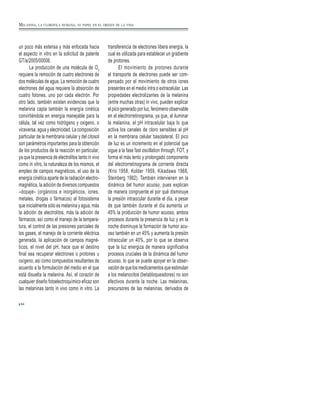 un poco más extensa y más enfocada hacia
el aspecto in vitro en la solicitud de patente
GT/a/2005/00006.
La producción de una molécula de O2
requiere la remoción de cuatro electrones de
dos moléculas de agua. La remoción de cuatro
electrones del agua requiere la absorción de
cuatro fotones, uno por cada electrón. Por
otro lado, también existen evidencias que la
melanina capta también la energía cinética
convirtiéndola en energía manejable para la
célula, tal vez como hidrógeno y oxigeno, o
viceversa, agua y electricidad. La composición
particular de la membrana celular y del citosol
son parámetros importantes para la obtención
de los productos de la reacción en particular,
ya que la presencia de electrolitos tanto in vivo
como in vitro, la naturaleza de los mismos, el
empleo de campos magnéticos, el uso de la
energía cinética aparte de la radiación electro-
magnética, la adición de diversos compuestos
–dopaje– (orgánicos e inorgánicos, iones,
metales, drogas o fármacos) al fotosistema
que inicialmente sólo es melanina y agua, más
la adición de electrolitos, más la adición de
fármacos, así como el manejo de la tempera-
tura, el control de las presiones parciales de
los gases, el manejo de la corriente eléctrica
generada, la aplicación de campos magné-
ticos, el nivel del pH, hace que el destino
final sea recuperar electrones o protones u
oxígeno, así como compuestos resultantes de
acuerdo a la formulación del medio en el que
está disuelta la melanina. Así, el corazón de
cualquier diseño fotoelectroquímico eficaz son
las melaninas tanto in vivo como in vitro. La
transferencia de electrones libera energía, la
cual es utilizada para establecer un gradiente
de protones.
El movimiento de protones durante
el transporte de electrones puede ser com-
pensado por el movimiento de otros iones
presentes en el medio intra o extracelular. Las
propiedades electrolizantes de la melanina
(entre muchas otras) in vivo, pueden explicar
el pico generado por luz, fenómeno observable
en el electrorretinograma, ya que, al iluminar
la melanina, el pH intracelular baja lo que
activa los canales de cloro sensibles al pH
en la membrana celular basolateral. El pico
de luz es un incremento en el potencial que
sigue a la fase fast oscillation through, FOT, y
forma el más lento y prolongado componente
del electrorretinograma de corriente directa
(Kris 1958, Kolder 1959, Kikadawa 1968,
Steinberg 1982). También intervienen en la
dinámica del humor acuoso, pues explican
de manera congruente el por qué disminuye
la presión intraocular durante el día, a pesar
de que también durante el día aumenta un
45% la producción de humor acuoso, ambos
procesos durante la presencia de luz y en la
noche disminuye la formación de humor acu-
oso también en un 45% y aumenta la presión
intraocular un 40%, por lo que se observa
que la luz energiza de manera significativa
procesos cruciales de la dinámica del humor
acuoso, lo que se puede apoyar en la obser-
vación de que los medicamentos que estimulan
a los melanocitos (betabloqueadores) no son
efectivos durante la noche. Las melaninas,
precursores de las melaninas, derivados de
64
MELANINA, LA CLOROFILA HUMANA, SU PAPEL EN EL ORIGEN DE LA VIDA
 
