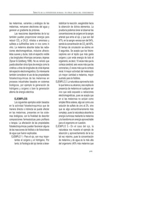 65
las melaninas, variantes y análogos de las
melaninas, remueven electrones del agua y
generan un gradiente de protones.
Las reacciones dependientes de la luz
también pueden proporcionar energía para
reducir CO2
a CH2
O, nitratos a amoniaco y
sulfatos a sulfihidrilos tanto in vivo como in
vitro. La melanina absorbe todas las radia-
ciones electromagnéticas, inclusive ultravio-
letas suaves y duras, todo el espectro visible
y las longitudes infrarrojas cercanas y lejanas
(Spicer & Goldberg 1996). No es remoto que
pueda absorber otros tipos de energía como la
cinética u otras de longitudes de onda lejanas
del espectro electromagnético. Es interesante
también considerar el uso de las propiedades
fotoelectroquímicas de las melaninas en
procesos industriales basados en sistemas
biológicos, por ejemplo la generación de
hidrógeno y oxígeno o bien la generación
alterna de energía eléctrica.
EJEMPLOS
Los siguientes ejemplos están basados
en la actividad fotoelectroquímica que de
manera directa o indirecta se puede afectar
en las melaninas, presentes en los siste-
mas biológicos, con la finalidad de describir
composiciones farmacéuticas para profilaxis
o terapia. La afectación de las propiedades
fotoelectroquímicas pueden favorecer alguna
de las reacciones de fotólisis o de fotosíntesis
de agua que fueron explicadas.
EJEMPLO 1.- Para el ojo, son muy impor-
tantes el oxígeno y el hidrógeno. Por
tanto, la fisiología del ojo tiende a dese-
stabilizar la reacción, sesgándola hacia
la obtención de dichos elementos. La
prueba la podemos tener al observar las
concentraciones de oxígeno en la sangre
arterial que entra al ojo, y que son del
97%; en la sangre venosa son del 94%,
siendo la concentración de CO2
del 40%.
El tiempo de circulación se estima en
5 segundos. Se acepta que los fotore-
ceptores son el tejido que más gasta
oxígeno y por ende energía de todo el
organismo, es decir, 10 veces más que la
corteza cerebral, seis veces más que las
coronarias y 3 veces más que la corteza
renal. A mayor actividad del melanocito
y/o mayor cantidad e melanina, mayor
sustrato para la fotólisis.
EJEMPLO 2: La naturaleza aprovecha todo
lo que tiene a su alcance y eso explica la
presencia de melanina en cualquier ser
vivo que está expuesto a radiaciones
electromagnéticas, pues se acepta que
en sí las melaninas no actúan como
simples filtros solares, algo así como una
solución de sulfato de zinc al 2%, sino
que es algo extraordinariamente más
complejo, pues la naturaleza absorbe la
energía luminosa mediante la melanina
y la transforma en energía aprovechable
para el organismo en cuestión.
EJEMPLO 3.- En el caso del ojo, la
naturaleza nos muestra el ejemplo de
absorción y aprovechamiento de la luz
tal vez máximo, pues la concentración
de melanina y de agua es la más alta
del organismo (40% más melanina que
IMPACTO DE LA FOTOSÍNTESIS HUMANA EN OTRAS ÁREAS DEL CONOCIMIENTO
 