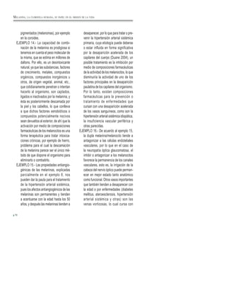 70
pigmentados (melanomas), por ejemplo
en la coroides.
EJEMPLO 14.- La capacidad de combi-
nación de la melanina es prodigiosa si
tenemos en cuenta el peso molecular de
la misma, que se estima en millones de
daltons. Por ello, es un desintoxicante
natural, ya que las substancias, factores
de crecimiento, metales, compuestos
orgánicos, compuestos inorgánicos u
otros, de origen vegetal, animal, etc.,
que cotidianamente penetran o intentan
hacerlo al organismo, son captados,
ligados e inactivados por la melanina, y
ésta es posteriormente descamada por
la piel y los cabellos, lo que conlleva
a que dichos factores xenobióticos o
compuestos potencialmente nocivos
sean devueltos al exterior, de ahí que la
activación por medio de composiciones
farmacéuticas de los melanocitos es una
forma terapéutica para tratar intoxica-
ciones crónicas, por ejemplo de hierro,
problema para el cual la descamación
de la melanina parece ser el único mé-
todo de que dispone el organismo para
eliminarlo o combatirlo.
EJEMPLO 15.- Las propiedades antiangio-
génicas de las melaninas, explicadas
parcialmente en el ejemplo 8, nos
pueden dar la pauta para el tratamiento
de la hipertensión arterial sistémica,
pues los afectos antiangiogénicos de las
melaninas son permanentes y tienden
a acentuarse con la edad hasta los 50
años, y después las melaninas tienden a
desaparecer, por lo que para tratar o pre-
venir la hipertensión arterial sistémica
primaria, cuya etiología puede deberse
o estar influida en forma significativa
por la desaparición acelerada de los
capilares del cuerpo (Duane 2004), un
posible tratamiento es la inhibición por
medio de composiciones farmacéuticas
de la actividad de los melanocitos, lo que
disminuiría la actividad de uno de los
factores principales en la desaparición
paulatina de los capilares del organismo.
Por lo tanto, existen composiciones
farmacéuticas para la prevención o
tratamiento de enfermedades que
cursan con una desaparición acelerada
de los vasos sanguíneos, como son la
hipertensión arterial sistémica idiopática,
la insuficiencia vascular periférica y
otras parecidas.
EJEMPLO 16.- De acuerdo al ejemplo 15,
la dupla melanina/melanocito tiende a
antagonizar a las células endoteliales
vasculares, por lo que en el caso de
la neuropatía óptica glaucomatosa, el
inhibir o antagonizar a los melanocitos
favorece la permanencia de los canales
vasculares, esto es, la irrigación de la
cabeza del nervio óptico puede perman-
ecer en mejor estado tanto anatómico
como funcional. Otros vasos importantes
que también tienden a desaparecer con
la edad o por enfermedades (diabetes
mellitus, ateroesclerosis, hipertensión
arterial sistémica y otras) son las
venas vorticosas, lo cual cursa con
MELANINA, LA CLOROFILA HUMANA, SU PAPEL EN EL ORIGEN DE LA VIDA
 