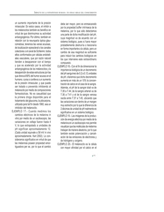 71
un aumento importante de la presión
intraocular. En estos casos, el inhibir a
los melanocitos también es benéfico en
virtud de que disminuimos su actividad
antiangiogénica. Por último, también en
relación con la neuropatía óptica glau-
comatosa, tenemos las venas acuosas,
de localización epiescleral o los canales
colectores o el canal de Schlemm, todos
ellos conformados por células endoteli-
ales vasculares, que por razón natural
tienden a desaparecer con el tiempo
y que es acelerado por la actividad
antiangiogénica de los melanocitos y la
desaparición de estas estructuras por las
que drena el 80% del humor acuoso en el
humano, cursa o conlleva a un aumento
de la presión intraocular, y que puede
ser tratado o prevenido inhibiendo al
melanocito por medio de composiciones
farmacéuticas. No es casualidad que
la primera droga disponible para el
tratamiento del glaucoma, la pilocarpina,
utilizada para tal fin desde 1860, sea un
inhibidor del melanocito.
EJEMPLO 17.- Cuando medimos los
cambios eléctricos de la melanina in
vitro por medio de un osciloscopio, las
variaciones en voltaje fueron hasta 4
V, lo que extrapolado a unidades de
pH significan aproximadamente 12.
(Cada unidad equivale a 58 mV in vivo
aproximadamente. Kart 2002). Lo con-
sideramos significativo en virtud de que
las melaninas poseen propiedad amor-
tiguadora per se, por lo que el cambio
debe ser mayor, pero es enmascarado
por la propiedad buffer intrínseca de la
melanina, por lo que sólo detectamos
una parte de dicha modificación del pH,
cuya magnitud va de acuerdo con un
sistema biológico, pues si fuera mayor
probablemente destruiría o lesionaría
en forma importante a la célula, pero un
cambio de esa magnitud es suficiente
para inducir los cambios biológicos en
los que interviene este extraordinario
compuesto.
EJEMPLO 18.- Con el fin de dimensionar la
importancia biológica de un decremento
del pH sanguíneo de 0.2 a 0.12 unidades
de pH, citaremos que dicho decremento
aumenta en más de un 10% la concen-
tración de calcio en el caso de la sangre.
Además, el pH de la sangre total va de
7.38 a 7.44; de la sangre arterial va de
7.36 a 7.41 y el de la sangre venosa
oscila entre 7.37 a 7.45, ubicando que
las variaciones son dentro de un margen
muy estrecho por lo que la diferencia de
2 décimas de unidad de pH realmente es
significativa en un sistema biológico.
EJEMPLO 19.- Las imágenes de la produc-
ción de energía eléctrica por medio de la
melanina en un osciloscopio nos permite
visualizar que las moléculas de melanina
trabajan de manera aleatoria, por lo que
también existe potenciación y cancel-
ación de las emisiones de electrones y
de hidrógeno y oxígeno.
EJEMPLO 20.- El melanocito es la célula
con mayor afinidad por el calcio en el
IMPACTO DE LA FOTOSÍNTESIS HUMANA EN OTRAS ÁREAS DEL CONOCIMIENTO
 