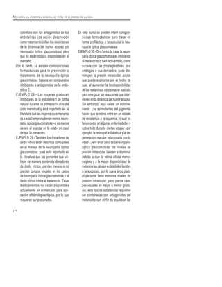 74
comatosa son los antagonistas de las
endotelinas (de recién descripción
como tratamiento útil en los desórdenes
de la dinámica del humor acuoso y/o
neuropatía óptica glaucomatosa) pero
que no están todavía disponibles en el
mercado.
Por lo tanto, ya existen composiciones
farmacéuticas para la prevención o
tratamiento de la neuropatía óptica
glaucomatosa basada en compuestos
inhibidores o antagonistas de la endo-
telina E.
EJEMPLO 28.- Las mujeres producen
inhibidores de la endotelina 1 de forma
natural durante los primeros 14 días del
ciclo menstrual y está reportado en la
literatura que las mujeres cuya menarca
es a edad temprana tienen menos neuro-
patía óptica glaucomatosa –o es menos
severa al avanzar en la edad– en caso
de que la presenten.
EJEMPLO 29.- También los donadores de
óxido nítrico están descritos como útiles
en el manejo de la neuropatía óptica
glaucomatosa, pues está reportado en
la literatura que las personas que uti-
lizan de manera sostenida donadores
de óxido nítrico, pierden menos o no
pierden campos visuales en los casos
de neuropatía óptica glaucomatosa y el
óxido nítrico inhibe al melanocito. Estos
medicamentos no están disponibles
actualmente en el mercado para apli-
cación oftalmológica tópica, por lo que
requieren ser preparados.
En este punto se pueden inferir composi-
ciones farmacéuticas para tratar en
forma profiláctica o terapéutica la neu-
ropatía óptica glaucomatosa.
EJEMPLO 30.- Otra forma de tratar la neuro-
patía óptica glaucomatosa es inhibiendo
al melanocito o bien activándolo, como
sucede con las prostaglandinas, sus
análogos o sus derivados, pues dis-
minuyen la presión intraocular, acción
que puede explicarse por el hecho de
que, al aumentar la biodisponibilidad
de las melaninas, existe mayor sustrato
para energizar las reacciones que inter-
vienen en la dinámica del humor acuoso.
Sin embargo, aquí existe un inconve-
niente. Los estimulantes del pigmento
hacen que la retina entre en un estado
de resistencia a la isquemia, lo cual es
favorecedor en algunas enfermedades y
sobre todo durante ciertas etapas –por
ejemplo, la retinopatía diabética y la de-
generación macular relacionada con la
edad–, pero en el caso de la neuropatía
óptica glaucomatosa, los niveles de
presión intraocular tienden a disminuir
debido a que la retina utiliza menos
oxígeno y a la mayor disponibilidad de
melanina las células endoteliales tienden
a la apoptosis, por lo que a largo plazo
el paciente tiene menores niveles de
presión intraocular, pero pierde cam-
pos visuales en mayor o menor grado.
Así, este tipo de substancias requieren
ser combinadas con antagonistas del
melanocito con el fín de equilibrar las
MELANINA, LA CLOROFILA HUMANA, SU PAPEL EN EL ORIGEN DE LA VIDA
 
