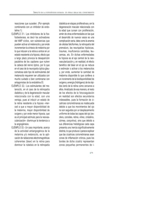 75
reacciones que suceden. (Por ejemplo
combinando con un inhibidor de endo-
telina 1).
EJEMPLO 31.- Los inhibidores de la fos-
fodiesterasa, es decir los activadores
del AMP cíclico, son substancias que
pueden activar al melanocito y por ende
incrementan la síntesis de melanina por
lo que inducen a la retina a entrar en un
estado resistente a la hipoxia, efecto que
a largo plazo provoca la desaparición
paulatina de los capilares que nutren
la cabeza del nervio óptico, por lo que
en el caso de la neuropatía óptica glau-
comatosa este tipo de estimulantes del
melanocito requieren ser utilizados con
mucho cuidado o bien combinarse con
antagonistas de la endotelina El.
EJEMPLO 32.- Los estimulantes del me-
lanocito, en el caso de la retinopatía
diabética y de la degeneración macular
relacionada con la edad, son una
ventaja, pues al inducir un estado de
la retina resistente a la hipoxia –mer-
ced a que a mayor disponibilidad de
la melanina, mayor disponibilidad de
oxígeno y por ende menor hipoxia, que
es el principal estímulo para la neovas-
cularización– disminuye la tendencia a
la angiogénesis.
EJEMPLO 33.- Un caso importante, acerca
de la actividad antiangiogénica de la
melanina y/o melanocito, es la apli-
cación de radiaciones electromagnéticas
coherentes (láser) en la retina para
disminuir la rubeósis en la retinopatía
diabética en etapas proliferativas y en la
degeneración macular relacionada con
la edad que cursan con proliferación,
amén de otras enfermedades en las que
el desarrollo de nuevos vasos es una
complicación seria, tales como la anemia
de células falciformes, la retinopatía del
prematuro, las neuropatías hipóxicas,
traumas, insuficiencia carotidea, leu-
cemias, etc. En dichas enfermedades
la hipoxia es el eje central de la neo-
vascularización y, en realidad, el efecto
benéfico del láser en el ojo se reduce
a estimular o activar a los melanocitos
y, por ende, aumentar la cantidad de
melanina disponible lo que conlleva a
un incremento de la biodisponibilidad de
oxígeno y energía (hidrógeno) de los teji-
dos tanto de la retina como cercanos a
ellos.Analizado de esa manera, el resto
de los efectos de la fotocoagulación
en realidad son efectos secundarios
indeseables, pues la formación de ci-
catrices coriorretinianas es inadecuada
debido a que los movimientos del ojo
no son seguidos por un desplazamiento
uniforme de todas las capas del ojo (es-
clera, coroides, retina, vitreo, cristalino,
córnea, conjuntiva), sino que debido a
sus diferencias histológicas cada capa
presenta una inercia significativamente
distinta, lo que produce o parece explicar
que las cicatrices coriorretinianas sean
zonas de inflamación crónica, pues los
bordes de dicha cicatriz representan
zonas pequeñas permanentes de i-
IMPACTO DE LA FOTOSÍNTESIS HUMANA EN OTRAS ÁREAS DEL CONOCIMIENTO
 