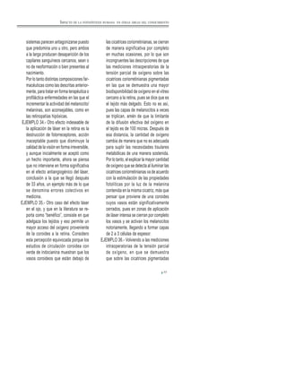 77
sistemas parecen antagonizarse puesto
que predomina uno u otro, pero ambos
a la larga producen desaparición de los
capilares sanguíneos cercanos, sean o
no de neoformación o bien presentes al
nacimiento.
Por lo tanto distintas composiciones far-
macéuticas como las descritas anterior-
mente, para tratar en forma terapéutica o
profiláctica enfermedades en las que el
incrementar la actividad del melanocito/
melaninas, son aconsejables, como en
las retinopatías hipóxicas.
EJEMPLO 34.- Otro efecto indeseable de
la aplicación de láser en la retina es la
destrucción de fotorreceptores, acción
inaceptable puesto que disminuye la
calidad de la visión en forma irreversible,
y aunque inicialmente se aceptó como
un hecho importante, ahora se piensa
que no interviene en forma significativa
en el efecto antiangiogénico del láser,
conclusión a la que se llegó después
de 33 años, un ejemplo más de lo que
se denomina errores colectivos en
medicina.
EJEMPLO 35.- Otro caso del efecto láser
en el ojo, y que en la literatura se re-
porta como “benéfico”, consiste en que
adelgaza los tejidos y eso permite un
mayor acceso del oxígeno proveniente
de la coroides a la retina. Considero
esta percepción equivocada porque los
estudios de circulación coroidea con
verde de indocianina muestran que los
vasos coroideos que están debajo de
las cicatrices coriorretinianas, se cierran
de manera significativa por completo
en muchas ocasiones, por lo que son
incongruentes las descripciones de que
las mediciones intraoperatorias de la
tensión parcial de oxígeno sobre las
cicatrices coriorretinianas pigmentadas
en las que se demuestra una mayor
biodisponibilidad de oxígeno en el vitreo
cercano a la retina, pues se dice que es
el tejido más delgado. Esto no es así,
pues las capas de melanocitos a veces
se triplican, amén de que la limitante
de la difusión efectiva del oxígeno en
el tejido es de 100 micras. Después de
esa distancia, la cantidad de oxígeno
cambia de manera que no es adecuada
para suplir las necesidades tisulares
metabólicas de una manera sostenida.
Por lo tanto, el explicar la mayor cantidad
de oxígeno que se detecta al iluminar las
cicatrices coriorretinianas va de acuerdo
con la estimulación de las propiedades
fotolíticas por la luz de la melanina
contenida en la misma cicatriz, más que
pensar que proviene de una coroides
cuyos vasos están significativamente
cerrados, pues en zonas de aplicación
de láser intensa se cierran por completo
los vasos y se activan los melanocitos
notoriamente, llegando a formar capas
de 2 a 3 células de espesor.
EJEMPLO 36.- Volviendo a las mediciones
intraoperatorias de la tensión parcial
de oxígeno, en que se demuestra
que sobre las cicatrices pigmentadas
IMPACTO DE LA FOTOSÍNTESIS HUMANA EN OTRAS ÁREAS DEL CONOCIMIENTO
 