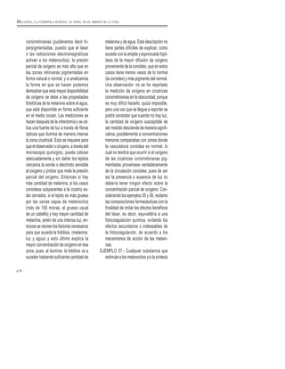78
coriorretinianas (pudiéramos decir hi-
perpigmentadas, puesto que el láser
o las radiaciones electromagnéticas
activan a los melanocitos), la presión
parcial de oxígeno es más alta que en
las zonas retinianas pigmentadas en
forma natural o normal, y si analizamos
la forma en que se hacen podemos
demostrar que esta mayor disponibilidad
de oxígeno se debe a las propiedades
fotolíticas de la melanina sobre el agua,
que está disponible en forma suficiente
en el medio ocular. Las mediciones se
hacen después de la vitrectomía y se uti-
liza una fuente de luz a través de fibras
ópticas que ilumina de manera intensa
la zona cicatrizal. Esto se requiere para
que el observador o cirujano, a través del
microscopio quirúrgico, pueda colocar
adecuadamente y sin dañar los tejidos
cercanos la sonda o electrodo sensible
al oxígeno y probar que mide la presión
parcial del oxígeno. Entonces si hay
más cantidad de melanina, si los vasos
coroideos subyacentes a la cicatriz es-
tán cerrados, si el tejido es más grueso
por las varias capas de melanocitos
(más de 100 micras, el grueso usual
de un cabello) y hay mayor cantidad de
melanina, amén de una intensa luz, en-
tonces se reúnen los factores necesarios
para que suceda la fotólisis, (melanina,
luz y agua) y esto último explica la
mayor concentración de oxígeno en esa
zona, pues, al iluminar, la fotólisis va a
suceder habiendo suficiente cantidad de
melanina y de agua. Esta descripción no
tiene partes difíciles de explicar, como
sucede con la amplia y equivocada hipó-
tesis de la mayor difusión de oxígeno
proveniente de la coroides, que en estos
casos tiene menos vasos de lo normal
(la coroides) y más pigmento del normal.
Una observación: no se ha reportado
la medición de oxígeno en cicatrices
coriorretinianas en la obscuridad, porque
es muy difícil hacerlo, quizá imposible,
pero una vez que se llegue a reportar se
podrá constatar que cuando no hay luz,
la cantidad de oxígeno susceptible de
ser medido desciende de manera signifi-
cativa, posiblemente a concentraciones
menores comparadas con zonas donde
la vasculatura coroidea es normal, lo
cual no tendría que ocurrir si el oxígeno
de las cicatrices coriorretinianas pig-
mentadas proveniese verdaderamente
de la circulación coroidea, pues de ser
así la presencia o ausencia de luz no
debería tener ningún efecto sobre la
concentración parcial de oxígeno. Con-
siderando los ejemplos 35 y 36, reclamo
las composiciones farmacéuticas con la
finalidad de imitar los efectos benéficos
del láser, es decir, equivaldría a una
fotocoagulación química, evitando los
efectos secundarios o indeseables de
la fotocoagulación, de acuerdo a los
mecanismos de acción de las melani-
nas.
EJEMPLO 37.- Cualquier substancia que
estimule a los melanocitos y/o la síntesis
MELANINA, LA CLOROFILA HUMANA, SU PAPEL EN EL ORIGEN DE LA VIDA
 