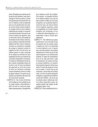 80
serias dificultades para deshacerse de
exceso de dicho elemento, pues sólo lo
consigue en forma muy lenta y a través
de la descamación de la piel (el hierro se
une a la melanina y ésta se desprende
junto con los queratinocitos de la piel),
así como en el pelo, pues los melanoci-
tos recogen el hierro (y otros metales y
substancias) de la sangre, lo incorporan
a la melanina del pelo o de la piel, lo que
lo lleva al exterior del organismo, pero
en forma lenta. Este es otro ejemplo de
los llamados errores médicos colectivos,
pues si estamos conscientes del efecto
deletéreo del hierro sobre la melanina,
entonces se comprende la necesidad
de proteger al pigmento evitando la
ingestión de hierro. De otra forma, los
médicos parecen no estar concientes
de los peligros que entrañan las dosis
exageradas de hierro que contienen los
compuestos disponibles en la farmacia,
los cuales son habitualmente de 60 mg,
pero nuestras necesidades diarias son
de sólo un mg. Por tanto, las defensas
del organismo en contra del exceso
de hierro son fácilmente vulneradas
cuando escondemos al hierro en medio
de alguna molécula, de manera que se
absorbe casi totalmente (59 veces más
de la dosis diaria requerida).
EJEMPLO 40.- Hay muchos fenómenos
tanto fisiológicos como patológicos que
se pueden explicar coherentemente a
partir de tomar en cuenta las propie-
dades bioenergizantes y bioxigenantes
de la melanina a partir de la fotólisis.
Otro ejemplo: la propiedad fotolítica
de la melanina explica el por qué los
perros pierden el olfato de noche pues
el pigmento, que usualmente satura la
zona de la nariz y por tanto el entorno
de los receptores específicos, pierde
sus propiedades, al no recibir el aporte
energético que corresponde a la luz
o radiaciones electromagnéticas y no
puede llevar a cabo su función apro-
piadamente.
EJEMPLO 41.- Otra referencia que apoya
nuestra tesis in vivo es el hecho de que
las especies tanto de animales, peces
o insectos que viven en la obscuridad
no tienen pigmento y aún ni siquiera
ojos, quizá solo esbozos. Esto pudiera
explicarse por el hecho de que el solo
aporte sanguíneo no es suficiente para
sustentar un órgano tan extraordinario
como el ojo, pues para llevar a cabo
la transducción de energía luminosa
en energía bioeléctrica, se requieren
tanto el aporte sanguíneo intenso (el ojo
recibe 10 veces más sangre por minuto
que el cerebro, 6 veces más que las
coronarias y 3 veces más que la corteza
renal), así como el aporte energizante
(hidrógeno) y oxigenante de la melanina
a través de la fotólisis, y tan es así que
los insectos, peces, roedores que viven
en la eterna obscuridad (cuevas, por
ejemplo) pierden todo vestigio de este
prodigioso órgano: el ojo.
EJEMPLO 42.- No es casualidad que los or-
MELANINA, LA CLOROFILA HUMANA, SU PAPEL EN EL ORIGEN DE LA VIDA
 