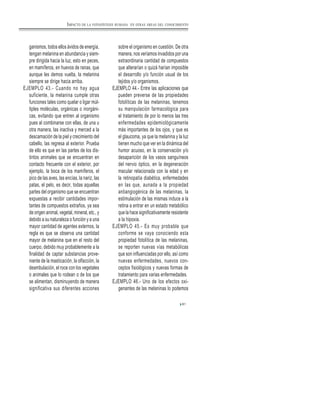 81
ganismos, todos ellos ávidos de energía,
tengan melanina en abundancia y siem-
pre dirigida hacia la luz, esto en peces,
en mamíferos, en huevos de ranas, que
aunque les demos vuelta, la melanina
siempre se dirige hacia arriba.
EJEMPLO 43.- Cuando no hay agua
suficiente, la melanina cumple otras
funciones tales como quelar o ligar múl-
tiples moléculas, orgánicas o inorgáni-
cas, evitando que entren al organismo
pues al combinarse con ellas, de una u
otra manera, las inactiva y merced a la
descamación de la piel y crecimiento del
cabello, las regresa al exterior. Prueba
de ello es que en las partes de los dis-
tintos animales que se encuentran en
contacto frecuente con el exterior, por
ejemplo, la boca de los mamíferos, el
pico de las aves, las encías, la nariz, las
patas, el pelo, es decir, todas aquellas
partes del organismo que se encuentran
expuestas a recibir cantidades impor-
tantes de compuestos extraños, ya sea
de origen animal, vegetal, mineral, etc., y
debido a su naturaleza o función y a una
mayor cantidad de agentes externos, la
regla es que se observa una cantidad
mayor de melanina que en el resto del
cuerpo, debido muy probablemente a la
finalidad de captar substancias prove-
niente de la masticación, la olfacción, la
deambulación, el roce con los vegetales
o animales que lo rodean o de los que
se alimentan, disminuyendo de manera
significativa sus diferentes acciones
sobre el organismo en cuestión. De otra
manera, nos veríamos invadidos por una
extraordinaria cantidad de compuestos
que alterarían o quizá harían imposible
el desarrollo y/o función usual de los
tejidos y/o organismos.
EJEMPLO 44.- Entre las aplicaciones que
pueden preverse de las propiedades
fotolíticas de las melaninas, tenemos
su manipulación farmacológica para
el tratamiento de por lo menos las tres
enfermedades epidemiológicamente
más importantes de los ojos, y que es
el glaucoma, ya que la melanina y la luz
tienen mucho que ver en la dinámica del
humor acuoso, en la conservación y/o
desaparición de los vasos sanguíneos
del nervio óptico, en la degeneración
macular relacionada con la edad y en
la retinopatía diabética, enfermedades
en las que, aunada a la propiedad
antiangiogénica de las melaninas, la
estimulación de las mismas induce a la
retina a entrar en un estado metabólico
que la hace significativamente resistente
a la hipoxia.
EJEMPLO 45.- Es muy probable que
conforme se vaya conociendo esta
propiedad fotolítica de las melaninas,
se reporten nuevas vías metabólicas
que son influenciadas por ello, así como
nuevas enfermedades, nuevos con-
ceptos fisiológicos y nuevas formas de
tratamiento para varias enfermedades.
EJEMPLO 46.- Uno de los efectos oxi-
genantes de las melaninas lo podemos
IMPACTO DE LA FOTOSÍNTESIS HUMANA EN OTRAS ÁREAS DEL CONOCIMIENTO
 