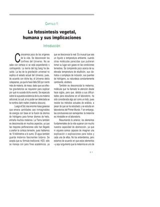 C
onocemos poco de los orígenes
de la vida. Se desconocen los
confines del Universo. No se
sabe con certeza si se está expandiendo o
contrayendo. La teoría del big bang ha de-
caído. La ley de la gravitación universal no
explica el estado actual del Universo, pues,
de acuerdo con dicha ley, el Universo debía
colapsarse, ya que le hace falta 500 por ciento
más de materia, de masa, dado que sus efec-
tos gravitatorios se requieren para explicar
por qué no sucede dicho evento. Se especula
sobre la supuesta existencia de la una materia
adicional, la cual, al no poder ser detectada se
le nombra dark matter (materia obscura).
Luego el Sol, esa enorme masa gaseosa
que emana cantidades casi inimaginables
de energía con base en la fusión de átomos
de hidrógeno para formar átomos de helio,
entraña muchos misterios. La Tierra también
es desconocida en muchos aspectos, ya que
las mayores perforaciones sólo han llegado
a arañar la corteza terrestre, pues hablamos
de 10 kilómetros a lo sumo. El agua también
guarda misterios fascinantes todavía. Se
acepta que su fórmula tradicional, H2O, sólo
se maneja con para fines académicos, ya
que se desconoce la real. Es inusual que sea
un líquido a temperatura ambiente, cuando
otras moléculas parecidas que pudieran
tomar su lugar son gases en las condiciones
terrestres. Se comprende poco acerca de su
elevada temperatura de ebullición, sus cla-
tratos o complejos de inclusión, sus puentes
de hidrógeno, su naturaleza constantemente
cambiante, etcétera.
También es desconocida la melanina,
molécula que ha llamado la atención desde
hace siglos, pero que, debido a sus dificul-
tades para estudiarse en el laboratorio, ha
sido considerada algo así como un lodo, pues
resiste los métodos actuales de análisis, a
pesar de que se ha estudiado y se estudia en
laboratorios del Primer Mundo. Y sin embargo,
las conclusiones son semejantes: la melanina
es intratable en el laboratorio.
Resumiendo lo anterior, los elementos
fundamentales de la vida superan con mucho
nuestra capacidad de abstracción, ya que
ni siquiera somos capaces de imaginar una
explicación o explicaciones para todos y
cada una de ellos. No los entendemos, pero
estamos de acuerdo en que estos elementos
–y aquí argumento que la melanina es uno de
La fotosíntesis vegetal,
humana y sus implicaciones
CAPÍTULO 1:
1
Introducción:
 