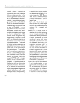 observar al analizar a la dinámica del
humor acuoso (en el ojo) en organismos
tales como algunos cánidos, en los
cuales la pigmentación de la conjuntiva
es muy intensa, a diferencia del humano,
y debido a las propiedades antiangio-
génicas de las melaninas, la salida del
acuoso por las venas acuosas o epies-
clerales es menor a la del humano, que
es cerca del 80%, debido a la menor
disponibilidad de estas vías o canales
endoteliales, cobrando mayor impor-
tancia la denominada vía posterior que
en el humano es algo así como el 10%
del total, pero en los organismos muy
pigmentados de la conjuntiva se acerca
al 60%. Los efectos antiangiogénicos de
las melaninas se basan en por lo menos
cinco eventos que son: 1.- merced a
la fotólisis, las melaninas aumentan la
disponibilidad de oxígeno en el medio
que les rodea y la sola hiperoxia de por
sí es antiangiogénica; 2.- Las melani-
nas forman enlaces covalentes con
los tioles (Langstrom 1982), por lo que
ligan fuertemente cualquier compuesto
orgánico que contenga cisteína, por
ejemplo VEGF, FGF, ILGF, y otros que
sabemos inducen o favorecen la an-
giogénesis; 3.- Las melaninas ligan las
interleucinas, por lo que reducen estos
importantes mediadores inflamatorios;
4.- Las melaninas son antiinflamatorias
debido a sus propiedades estabilizantes
sobre los tejidos, lo que resulta en una
menor producción de prostaglandinas, y
la inflamación es un requisito indispens-
able para la neovascularización; y 5.- El
melanocito produce PEDF (Dawson
1999), el cual es el factor con mayor
actividad antiangiogénica conocida
hasta la fecha.
Por lo tanto, mediante métodos hipo-
tético-deductivos se pueden integrar
algoritmos para fines antiangiogénicos,
ya sea en el ojo o en cualquier parte
del cuerpo.
EJEMPLO 47.- La vida es posible sin
melanina, pero con ésta los organis-
mos son más aptos para sobrevivir. El
ejemplo son los albinos y, refiriéndonos
a los ojos, no desarrollan una mácula
normal, por lo que su visión es una
décima parte de lo normal. La vía visual
que normalmente se cruza en un 40%,
en el albino se cruza en un 90%. La
morfología de la córnea se altera, pues
con mayor frecuencia desarrollan una
ectasia no inflamatoria de la córnea
(queratocono). En su caso, pueden pre-
pararse composiciones farmacéuticas
para fines terapéuticos o profilácticos en
las deficiencias del pigmento localizadas
o generalizadas como en albinos, con el
fin de estimular su pigmentación.
EJEMPLO 48.- En el oído interno te-nemos
la estría vascularis que es una zona
pigmentada. Es conocido que se altera
con las enfermedades del pigmento,
alterando la audición, por lo que otro
problema de la falta de pigmento es que
la capacidad de audición se ve compro-
82
MELANINA, LA CLOROFILA HUMANA, SU PAPEL EN EL ORIGEN DE LA VIDA
 