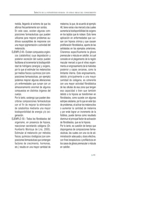 metida, llegando al extremo de que los
albinos frecuentemente son sordos.
En este caso, existen algunas com-
posiciones farmacéuticas que pueden
utilizarse para mejorar problemas au-
ditivos susceptibles de mejorarse con
una mayor pigmentación o actividad del
melanocito.
EJEMPLO 49.- Existen compuestos orgáni-
cos (catabolitos) cuya degradación y
posterior excreción del cuerpo pueden
facilitarse al incrementar la biodisponibil-
idad de hidrógeno (energía) y oxígeno,
por lo que al estimular los melanocitos
por medios físicos o químicos (con com-
posiciones farmacéuticas, por ejemplo)
podemos mejorar algunas alteraciones
y/o enfermedades que cursan con un
almacenamiento anormal de algunos
compuestos en distintos órganos del
cuerpo.
Por lo tanto, sostengo que pueden des-
cribirse composiciones farmacéuticas
con el fín de mejorar la eliminación
de catabolitos mediante una mayor
biodisponibilidad de energía y/o oxi-
genación.
EJEMPLO 50.- Todos los fibroblastos del
organismo, en presencia de hipoxia,
reaccionan secretando colágena (Dr.
Humberto Montoya de Lira, 2000).
Estimular al melanocito por métodos
físicos, químicos o biológicos (con com-
posiciones farmacéuticas que contengan
factores de crecimiento, hormonas,
etc.) resulta en una mayor cantidad de
melanina, la que, de acuerdo al ejemplo
46, tiene varias vías merced a las cuales
aumenta la biodisponibilidad de oxígeno
en los tejidos que le rodean. Esto tiene
aplicación en enfermedades que cur-
san con hipoxia crónica y que causan
proliferación fibroblástica, aparte de las
señaladas en los ejemplos anteriores.
Citaremos específicamente la gliosis
premacular o mácula en celofán, la cual
consiste en el plegamiento de la región
macular merced a que el vitreo experi-
menta un engrosamiento de la hialoides
posterior y capas cercanas, como la
limitante interna. Este engrosamiento,
debido principalmente a una mayor
cantidad de colágena, es coherente
con una mayor actividad fibroblástica
de las células de esa zona que tengan
esa capacidad o bien que también
debido a la hipoxia se transformen en
fibroblastos, como sucede con algunas
estirpes celulares, por lo que en este tipo
de problemas, el activar los melanocitos
o aumentar la cantidad de melanina
y por ende lograr un incremento de la
fotólisis, puede darnos como resultado
disminuir el principal factor de activación
de fibroblastos, que es la hipoxia.
Por lo tanto, es cuestión de tiempo que
dispongamos de composiciones farma-
céuticas, las cuales con una vía de ad-
ministración adecuada y dosis efectiva,
con fines terapéuticos o profilácticos en
los casos de gliosis premacular o mácula
en celofán.
83
IMPACTO DE LA FOTOSÍNTESIS HUMANA EN OTRAS ÁREAS DEL CONOCIMIENTO
 