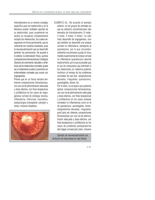 hidroxibenzeno es un veneno complejo
específico para los melanocitos y en la
literatura existen múltiples reportes de
su selectividad, pues usualmente los
tejidos se recuperan completamente
excepto los melanocitos, los cuales de-
saparecen en forma permanente, que es
coherente con nuestros resultados, pues
la neovascularización que se desarrolló
también fue permanente. De acuerdo a
lo anterior, la estimulación física, química
(composicionesfarmacéuticas)obiológica
(factores de crecimiento naturales o sinté-
ticos)delosmelanocitoscorneales,puede
seruntratamientocurativoopreventivoen
enfermedades corneales que cursan con
angiogénesis.
Preveo que en un futuro cercano ten-
dremos composiciones farmacéuticas,
con una vía de administración adecuada
y dosis efectiva, con fines terapéuticos
o profilácticos en los casos de angio-
génesis corneal de etiología diversa,
inflamatoria, infecciosa, traumática,
postquirúrgica (transplante, pterigión u
otras), inclusive idiopática.
EJEMPLO 52.- De acuerdo al ejemplo
anterior, en los grupos de animales en
que se utilizaron concentraciones más
elevados de hidroxibenzeno (3 molar,
4 molar, 5 molar, 6 molar), no sólo
hubo desarrollo de angiogénesis, sino
que también se desarrolló una ectasia
corneal no inflamatoria, semejante al
queratocono, por lo que circunstan-
cialmente encontramos quizás el único
modelo experimental de ectasia corneal
no inflamatoria (queratocono) descrita
hasta la fecha, por lo que es posible que
el uso de compuestos que estimulen a
los melanocitos y/o melanina pudieran
contribuir al manejo de los problemas
corneales de ese tipo: astigmatismos
elevados, irregulares, queratocono,
queratoglobo, temen, etc.
Por lo tanto, no es lejano que podamos
aplicar composiciones farmacéuticas,
con una vía de administración adecuada
y dosis efectiva, con fines terapéuticos
o profilácticos en los casos ectasias
corneales no inflamatorias como en el
de queratocono, queratoglobo, temen,
astigmatismos elevados, irregulares,
post Lásik, etc.Además, composiciones
farmacéuticas con una vía de adminis-
tración adecuada y dosis efectiva, con
fines terapéuticos o profilácticos en los
casos de problemas postoperatorios
del colgajo corneal post Lásik, inclusive
85
IMPACTO DE LA FOTOSÍNTESIS HUMANA EN OTRAS ÁREAS DEL CONOCIMIENTO
Ejemplo de neovascularización por
inhibición de fotosíntesis en rata Wistar.
 