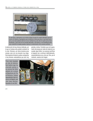 la destrucción de las primeras moléculas, por
lo que no hubiese sido posible la eclosión de
la vida. Entonces, por ahora tenemos poca
energía, pero con una duración muy larga.
Esta aparente limitación pudiera compararse
a las primeras computadoras que eran muy
grandes y lentas. Considero que con la gene-
ración de energía por medio de melanina va a
suceder algo similar. Los avances científicos
al respecto van a continuar indefinidamente,
sorprendiéndonos una y otra vez. Pero, por el
momento, veamos otra imagen:
Primer motor impulsado
por pilas de melanina.
Este histórico logro fue
alcanzado gracias a
los alumnos del último
semestre de la carrera
de Mecatrónica del Tec
de Monterrey, Campus
Aguascalientes, bajo la di-
rección del Maestro José
Juan López Sánchez.
Noviembre 24 del 2008.
88
MELANINA, LA CLOROFILA HUMANA, SU PAPEL EN EL ORIGEN DE LA VIDA
En esta figura, observamos uno de tantos relojes de pared de nuestro laboratorio que fun-
cionan con melanina. Supongamos que la melanina no diera para más, lo cual dudo mucho,
pero ya con esto podemos disminuir la dura realidad de que tan sólo en nuestro país se tiran
anualmente, y para colmo sin los controles adecuados, unas treinta y un mil toneladas de pilas
cuyo contenido de metales pesados implican la contaminación de los mantos acuíferos.
 