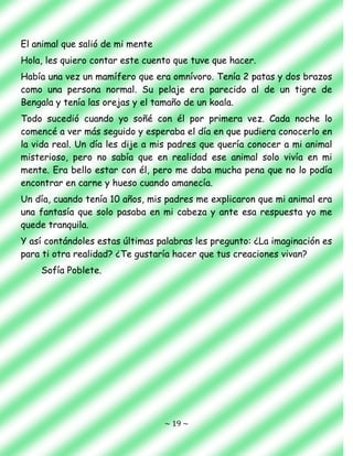 ~ 19 ~
El animal que salió de mi mente
Hola, les quiero contar este cuento que tuve que hacer.
Había una vez un mamífero que era omnívoro. Tenía 2 patas y dos brazos
como una persona normal. Su pelaje era parecido al de un tigre de
Bengala y tenía las orejas y el tamaño de un koala.
Todo sucedió cuando yo soñé con él por primera vez. Cada noche lo
comencé a ver más seguido y esperaba el día en que pudiera conocerlo en
la vida real. Un día les dije a mis padres que quería conocer a mi animal
misterioso, pero no sabía que en realidad ese animal solo vivía en mi
mente. Era bello estar con él, pero me daba mucha pena que no lo podía
encontrar en carne y hueso cuando amanecía.
Un día, cuando tenía 10 años, mis padres me explicaron que mi animal era
una fantasía que solo pasaba en mi cabeza y ante esa respuesta yo me
quede tranquila.
Y así contándoles estas últimas palabras les pregunto: ¿La imaginación es
para ti otra realidad? ¿Te gustaría hacer que tus creaciones vivan?
Sofía Poblete.
 