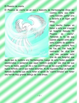 ~ 5 ~
El Phoenix de viento
El Phoenix de viento es un ave y mascota de Hermenegildo (Dios del
viento). Esta ave tiene
como función: juntar aire
y llevarlo a un lugar con
smog.
Hace mucho tiempo en
honor a esta ave crearon
un hospital llamado “El
Phoenix de viento”.
Teniendo la fe de que
cuando alguien esté ahí y
este a punto de quedarse
sin oxígeno, revivirá. Pero
no fue así, fue todo lo
contrario. Se dice que
solo una persona salió
viva de ese hospital, que
decía que su nombre era Hermenegildo. Luego de esto todos quedaron
asombrados, y pensaron que aquel hombre podía ser ese dios del que
tanto se habla, pero un día a los científicos se les ocurrió fabricar un
nuevo método con el que todos sanarían. Al día siguiente llego un hombre
llamado Guillermo que decía tener el apodo de “cuatro brazos” por tener
una herida muy grande debajo de cada brazo.
 