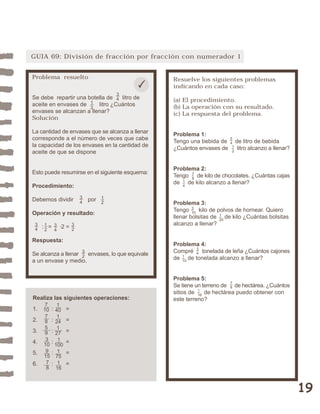 GUIA 69: División de fracción por fracción con numerador 1


Problema resuelto                                Resuelve los siguientes problemas
                                                 indicando en cada caso:
                                  3
Se debe repartir una botella de 4 litro de       (a) El procedimiento.
aceite en envases de 1 litro ¿Cuántos
                      2                          (b) La operación con su resultado.
envases se alcanzan a llenar?                    (c) La respuesta del problema.
Solución

La cantidad de envases que se alcanza a llenar   Problema 1:
corresponde a el número de veces que cabe                              5
                                                 Tengo una bebida de   4 de litro de bebida
la capacidad de los envases en la cantidad de                           1
                                                 ¿Cuántos envases de      litro alcanzo a llenar?
aceite de que se dispone                                                2



                                                 Problema 2:
Esto puede resumirse en el siguiente esquema:
                                                 Tengo 7 de kilo de chocolates. ¿Cuántas cajas
                                                       8
                                                 de 1 de kilo alcanzo a llenar?
Procedimiento:                                      4


Debemos dividir       3   por 1
                      4       2                  Problema 3:
                                                 Tengo 3 kilo de polvos de hornear. Quiero
Operación y resultado:                                   10
                                                 llenar bolsitas de 1 de kilo ¿Cuántas bolsitas
                                                                    20
 3                                               alcanzo a llenar?
 4   : 1 = 3 ·2 = 3
       2          2
          4

Respuesta:
                                                 Problema 4:
Se alcanza a llenar 3 envases, lo que equivale   Compré 3 tonelada de leña ¿Cuántos cajones
                                                         4
                    2                            de 1 de tonelada alcanzo a llenar?
a un envase y medio.                                10




                                                 Problema 5:
                                                                        7
                                                 Se tiene un terreno de 8 de hectárea. ¿Cuántos
                                                 sitios de 1 de hectárea puedo obtener con
                                                           16
Realiza las siguientes operaciones:              este terreno?
      7    1
1.   10   : 40 =
      7    1
2.    8   : 24 =
      5    1
3.    9   : 27 =
4.    3   : 1 =
     10    100
5.    9   : 1 =
     15     75
6.    7   : 1 =
      8     16



                                                                                                    19
 