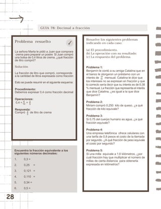 GUIA 78: Decimal a fracción


                                                       Resuelve los siguientes problemas
     Problema resuelto                                 indicando en cada caso:

                                                       (a) El procedimiento.
     La señora Marta le pidió a Juan que comprara
     crema para preparar un postre Si Juan compró      (b) La operación con su resultado.
     una bolsa de 0,4 litros de crema, ¿qué fracción   (c) La respuesta del problema.
     de litro compró?

     Solución                                          Problema 1:
                                                       Benjamín le contó a su amiga Catalina que en
     La fracción de litro que compró, corresponde      el banco le otorgaron un préstamo con un
     a la cantidad de litros expresada como fracción
                                                       interés de 19 mensual. Catalina le dice que
                                                                   50

     Esto se puede resumir en el siguiente esquema:    los intereses no se expresan en fracción y que
                                                       lo correcto sería decir que su interés es de 0,38
     Procedimiento:                                    % mensual. La fracción que representa el interés
     Debemos expresar 0,4 como fracción decimal        que dice Catalina, ¿es igual a la que dice
                                                       Benjamín?
     Operaciones:
            4
     0,4 = 10 = 2                                      Problema 2:
                5
                                                       Miriam compró 0,250 kilo de queso, ¿a qué
     Respuesta:                                        fracción de kilo equivale?
     Compró 2 de litro de crema
              5
                                                       Problema 3:
                                                       Si 0,75 del cuerpo humano es agua, ¿a qué
                                                       fracción equivale?

                                                       Problema 4:
                                                       Una empresa telefónica ofrece celulares con
                                                       una tarifa de 0,8 pesos el costo de la llamada
                                                       por segundo. ¿A qué fracción de peso equivale
                                                       el costo por segundo?

     Encuentra la fracción equivalente a los           Problema 5:
     siguientes números decimales:                     Si una milla equivale a 1,6 kilómetros, ¿por
                                                       cuál fracción hay que multiplicar el número de
     1.     0,3 =
                                                       millas de cierta distancia para obtenerla
     2.     0,25     =                                 expresada en kilómetros?

     3.     0,121 =

     4.     0,110 =

     5.     0,34 =

     6.     0,5 =


28
 