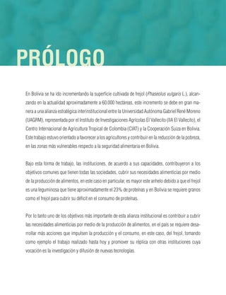 En Bolivia se ha ido incrementando la superficie cultivada de frejol (Phaseolus vulgaris L.), alcan-
zando en la actualidad aproximadamente a 60.000 hectáreas, este incremento se debe en gran ma-
nera a una alianza estratégica interinstitucional entre la Universidad Autónoma Gabriel René Moreno
(UAGRM), representada por el Instituto de Investigaciones Agrícolas El Vallecito (IIA El Vallecito), el
Centro Internacional de Agricultura Tropical de Colombia (CIAT) y la Cooperación Suiza en Bolivia.
Este trabajo estuvo orientado a favorecer a los agricultores y contribuir en la reducción de la pobreza,
en las zonas más vulnerables respecto a la seguridad alimentaria en Bolivia.
Bajo esta forma de trabajo, las instituciones, de acuerdo a sus capacidades, contribuyeron a los
objetivos comunes que tienen todas las sociedades, cubrir sus necesidades alimenticias por medio
de la producción de alimentos, en este caso en particular, es mayor este anhelo debido a que el frejol
es una leguminosa que tiene aproximadamente el 23% de proteínas y en Bolivia se requiere granos
como el frejol para cubrir su déficit en el consumo de proteínas.
Por lo tanto uno de los objetivos más importante de esta alianza institucional es contribuir a cubrir
las necesidades alimenticias por medio de la producción de alimentos, en el país se requiere desa-
rrollar más acciones que impulsen la producción y el consumo, en este caso, del frejol, tomando
como ejemplo el trabajo realizado hasta hoy y promover su réplica con otras instituciones cuya
vocación es la investigación y difusión de nuevas tecnologías.
PRÓLOGO
 